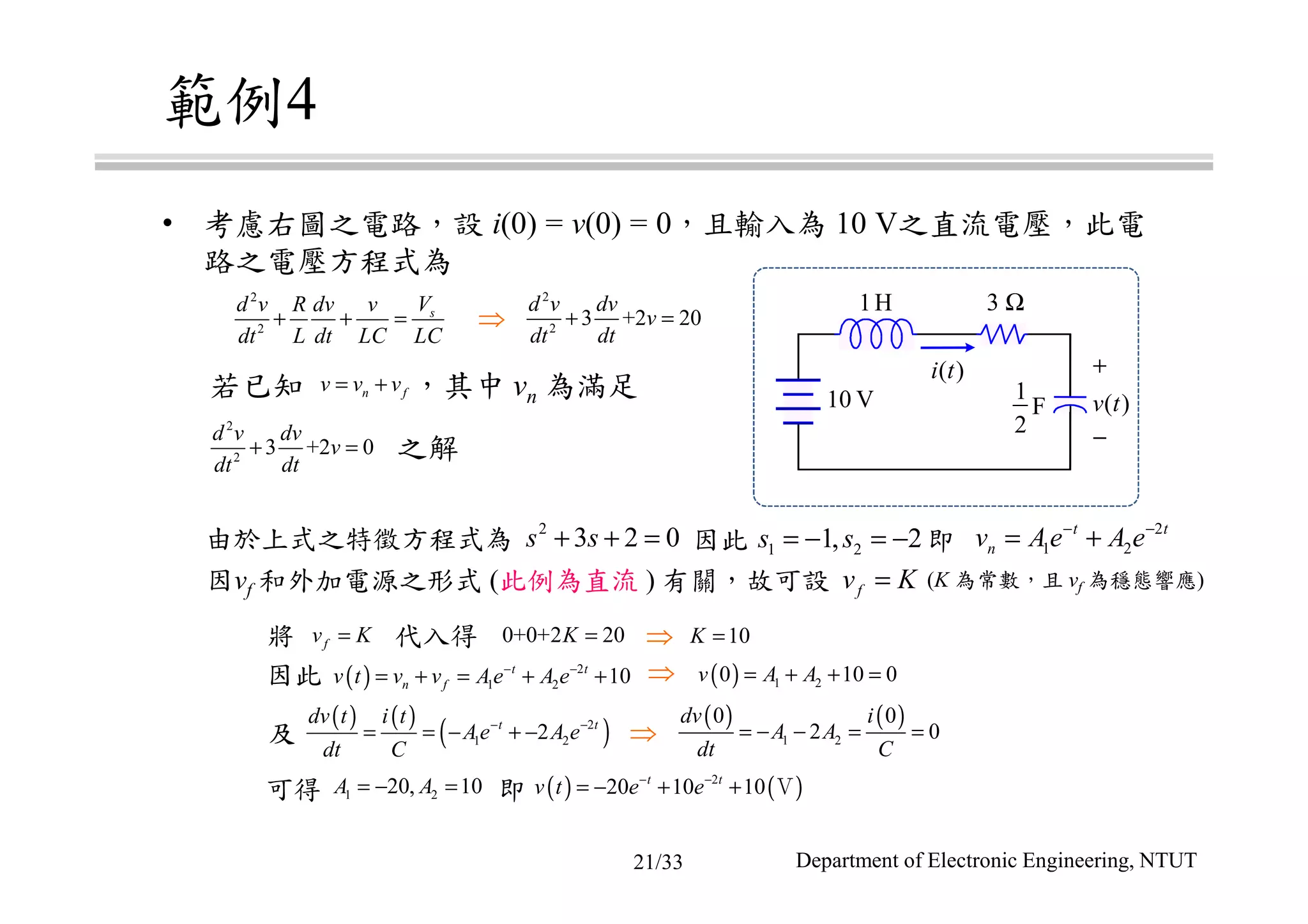 範例4
• 考慮右圖之電路，設 i(0) = v(0) = 0，且輸入為 10 V之直流電壓，此電
路之電壓方程式為
由於上式之特徵方程式為
因vf 和外加電源之形式 (此例為直流 ) 有關，故可設 (K 為常數，且 vf 為穩態響應)
1H 3 Ω
1
2
F
+
−
v t( )
i t( )
10 V若已知 ，其中 vn 為滿足
之解
因此 即
⇒
因此 ⇒
及 ⇒
可得 即
將 代入得 ⇒
2
2
sVd v R dv v
dt L dt LC LC
+ + =
2
2
3 +2 20
d v dv
v
dt dt
+ =
2
2
3 +2 0
d v dv
v
dt dt
+ =
n fv v v= +
2
3 2 0s s+ + = 1 21, 2s s= − = − 2
1 2
t t
nv Ae A e− −
= +
0+0+2 20K =
fv K=
10K =
( ) 2
1 2 10t t
n fv t v v Ae A e− −
= + = + +
( ) ( )
1 2
0 0
2 0
dv i
A A
dt C
= − − = =
( ) 1 20 10 0v A A= + + =
( ) ( )
( )2
1 22t tdv t i t
Ae A e
dt C
− −
= = − + −
( ) ( )2
20 10 10t t
v t e e− −
= − + + Ｖ
fv K=
1 220, 10A A= − =
Department of Electronic Engineering, NTUT21/33
 