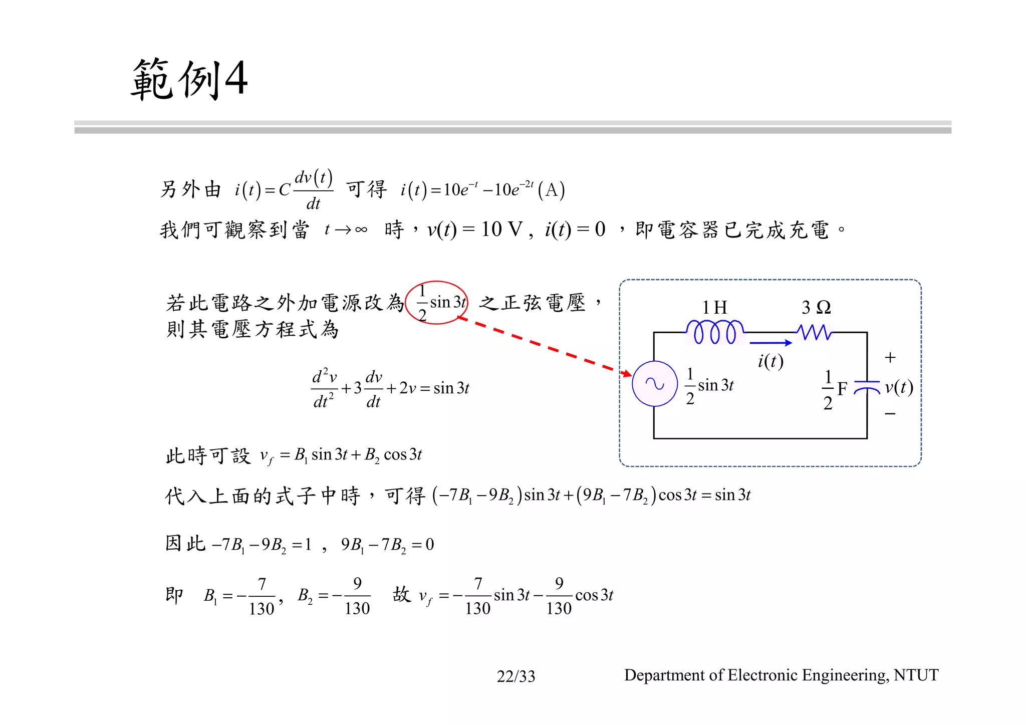 範例4
我們可觀察到當 時，v(t) = 10 V , i(t) = 0 ，即電容器已完成充電。
因此 ,
另外由 可得
若此電路之外加電源改為 之正弦電壓，
則其電壓方程式為
即 ,
此時可設
代入上面的式子中時，可得
故
1H 3 Ω
1
2
F
+
−
v t( )
i t( )
( )
( )dv t
i t C
dt
= ( ) ( )2
10 10t t
i t e e− −
= − Ａ
t → ∞
1
sin3
2
t
2
2
3 2 sin3
d v dv
v t
dt dt
+ + =
1 2sin3 cos3fv B t B t= +
( ) ( )1 2 1 27 9 sin3 9 7 cos3 sin3B B t B B t t− − + − =
1 27 9 1B B− − = 1 29 7 0B B− =
1
7
130
B = − 2
9
130
B = −
7 9
sin3 cos3
130 130
fv t t= − −
1
sin3
2
t
Department of Electronic Engineering, NTUT22/33
 