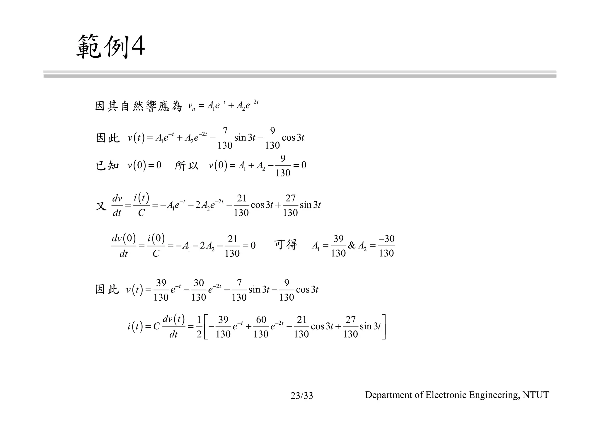 範例4
因其自然響應為
因此
已知 所以
又
可得
因此
2
1 2
t t
nv Ae A e− −
= +
( ) 2
1 2
7 9
sin3 cos3
130 130
t t
v t Ae A e t t− −
= + − −
( ) 1 2
9
0 0
130
v A A= + − =( )0 0v =
( ) 2
1 2
21 27
2 cos3 sin3
130 130
t ti tdv
Ae A e t t
dt C
− −
= = − − − +
( ) ( )
1 2
0 0 21
2 0
130
dv i
A A
dt C
= = − − − = 1 2
39 30
&
130 130
A A
−
= =
( ) 239 30 7 9
sin3 cos3
130 130 130 130
t t
v t e e t t− −
= − − −
( )
( ) 21 39 60 21 27
cos3 sin3
2 130 130 130 130
t tdv t
i t C e e t t
dt
− − 
= = − + − +  
Department of Electronic Engineering, NTUT23/33
 