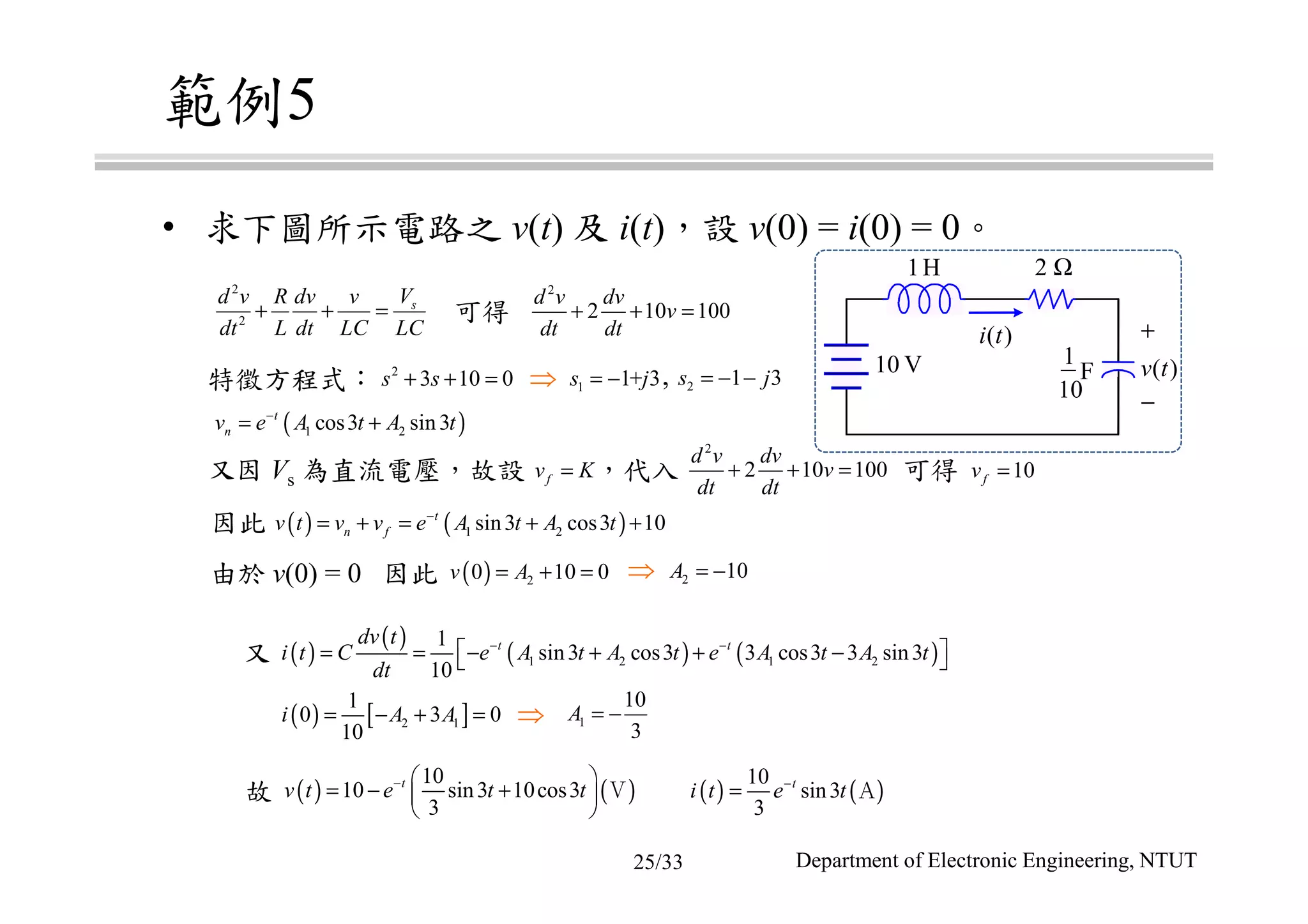 範例5
• 求下圖所示電路之 v(t) 及 i(t)，設 v(0) = i(0) = 0。
特徵方程式：
由於 v(0) = 0 因此
因此
又
故
又因 Vs 為直流電壓，故設 ，代入 可得
1H 2 Ω
1
10
F
+
−
v t( )
i t( )
10 V
2
2
sVd v R dv v
dt L dt LC LC
+ + =
2
2 10 100
d v dv
v
dt dt
+ + =
2
3 10 0s s+ + = 2 1 3s j= − −1 1+ 3s j= −
2
2 10 100
d v dv
v
dt dt
+ + =
( )1 2cos3 sin3t
nv e A t A t−
= +
10fv =
( ) ( )1 2sin3 cos3 10t
n fv t v v e A t A t−
= + = + +
fv K=
2 10A = −( ) 20 10 0v A= + =
( ) [ ]2 1
1
0 3 0
10
i A A= − + =
( )
( )
( ) ( )1 2 1 2
1
sin3 cos3 3 cos3 3 sin3
10
t tdv t
i t C e A t A t e A t A t
dt
− −
 = = − + + − 
1
10
3
A = −
( ) ( )
10
10 sin3 10cos3
3
t
v t e t t−  
= − + 
 
Ｖ ( ) ( )
10
sin3
3
t
i t e t−
= Ａ
可得
⇒ ,
⇒
⇒
Department of Electronic Engineering, NTUT25/33
 