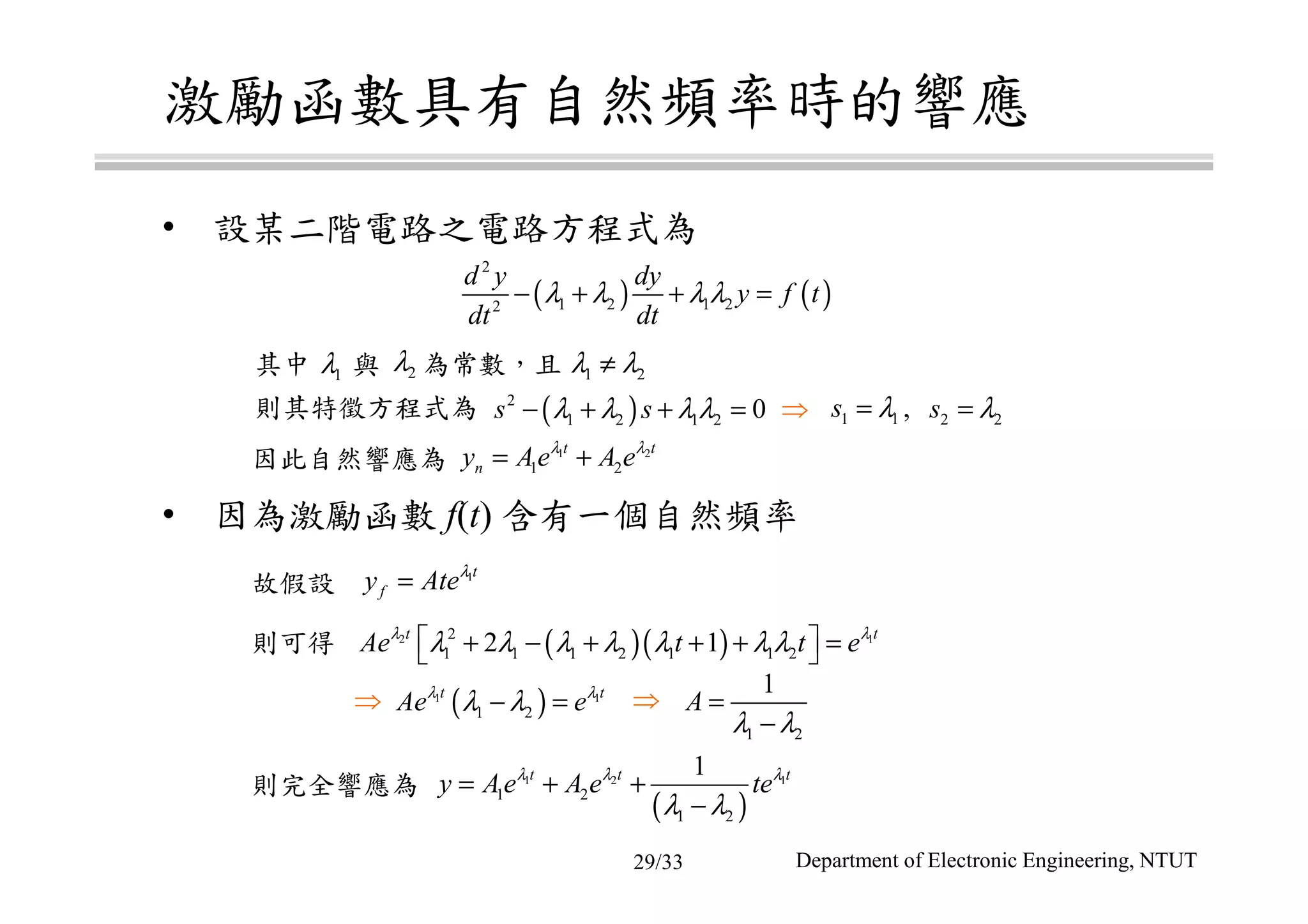 激勵函數具有自然頻率時的響應
• 設某二階電路之電路方程式為
• 因為激勵函數 f(t) 含有一個自然頻率
故假設
則可得
則完全響應為
( ) ( )
2
1 2 1 22
d y dy
y f t
dt dt
λ λ λ λ− + + =
1t
fy Ateλ
=
( )( )2 12
1 1 1 2 1 1 22 1t t
Ae t t eλ λ
λ λ λ λ λ λ λ + − + + + = 
( )1 1
1 2
t t
Ae eλ λ
λ λ− =
( )
1 2 1
1 2
1 2
1t t t
y Ae A e teλ λ λ
λ λ
= + +
−
1 2
1
A
λ λ
=
−
⇒ ⇒
其中 與 為常數，且
則其特徵方程式為
因此自然響應為
1 2λ λ≠
( )2
1 2 1 2 0s sλ λ λ λ− + + = 1 1s λ= 2 2s λ=
1 2
1 2
t t
ny Ae A eλ λ
= +
⇒
1λ 2λ
,
Department of Electronic Engineering, NTUT29/33
 