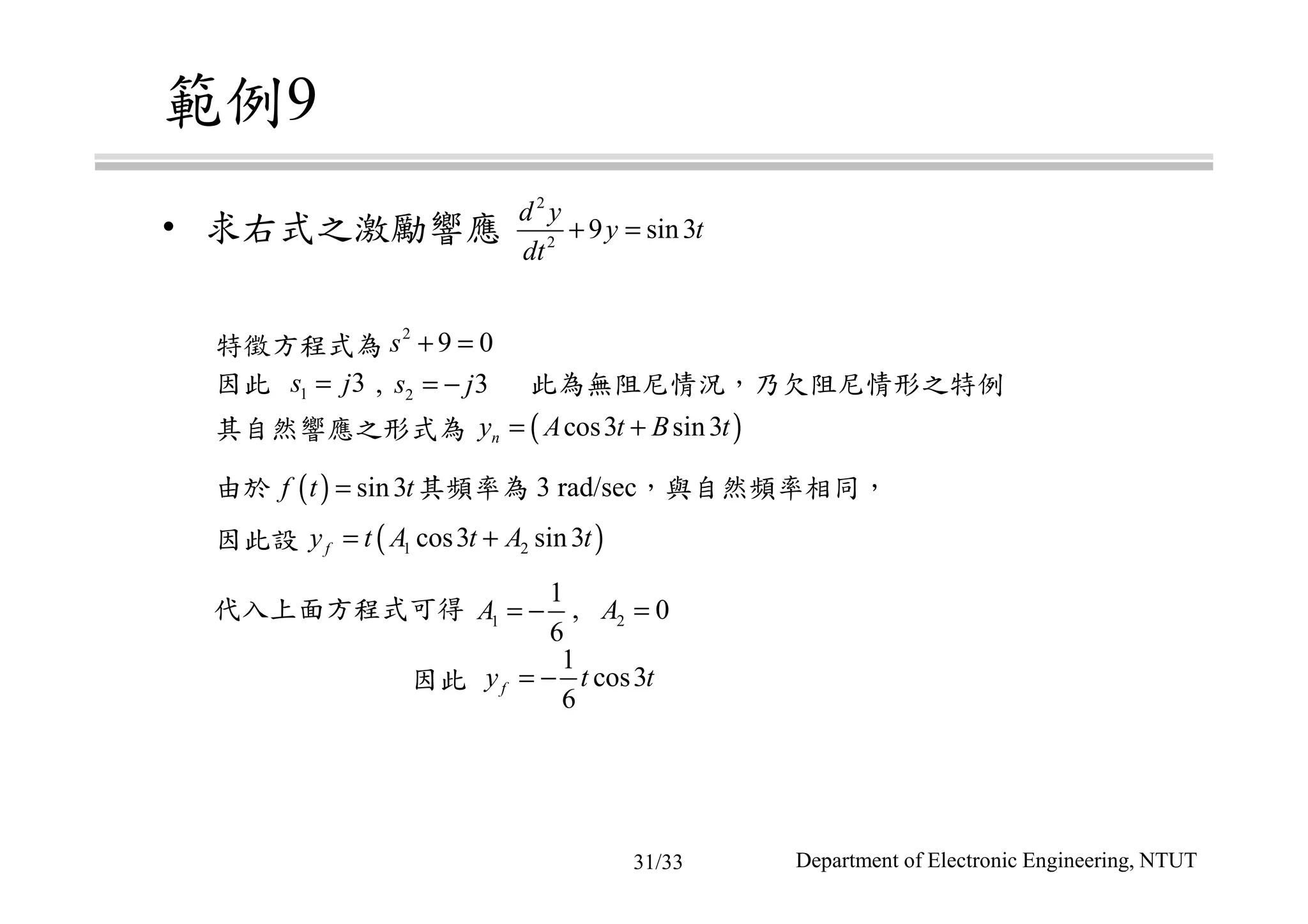 範例9
• 求右式之激勵響應
特徵方程式為
因此 , 此為無阻尼情況，乃欠阻尼情形之特例
由於 其頻率為 3 rad/sec，與自然頻率相同，
因此設
代入上面方程式可得 ,
因此
其自然響應之形式為
2
2
9 sin3
d y
y t
dt
+ =
2
9 0s + =
1 3s j= 2 3s j= −
( )cos3 sin3ny A t B t= +
( ) sin3f t t=
( )1 2cos3 sin3fy t A t A t= +
1
1
6
A = − 2 0A =
1
cos3
6
fy t t= −
Department of Electronic Engineering, NTUT31/33
 