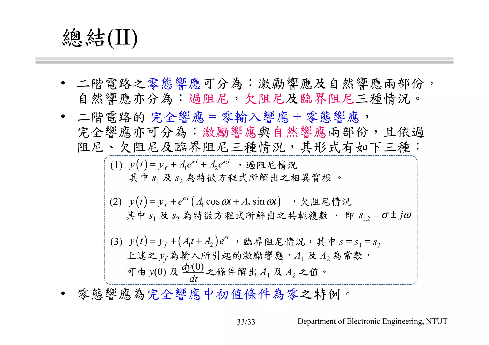 總結(II)
• 二階電路之零態響應可分為：激勵響應及自然響應兩部份，
自然響應亦分為：過阻尼，欠阻尼及臨界阻尼三種情況。
• 二階電路的 完全響應 = 零輸入響應 + 零態響應，
完全響應亦可分為：激勵響應與自然響應兩部份，且依過
阻尼、欠阻尼及臨界阻尼三種情況，其形式有如下三種：
• 零態響應為完全響應中初值條件為零之特例。
(1) ，過阻尼情況
其中 s1 及 s2 為特徵方程式所解出之相異實根 。
(2) ，欠阻尼情況
其中 s1 及 s2 為特徵方程式所解出之共軛複數 ， 即
(3) ，臨界阻尼情況，其中 s = s1 = s2
上述之 yf 為輸入所引起的激勵響應，A1 及 A2 為常數，
可由 y(0) 及 之條件解出 A1 及 A2 之值。
dt
dy(0)
( ) 1 2
1 2
s t s t
fy t y Ae A e= + +
( ) ( )1 2cos sint
fy t y e A t A tσ
ω ω= + +
1,2s jσ ω= ±
( ) ( )1 2
st
fy t y At A e= + +
Department of Electronic Engineering, NTUT33/33
 