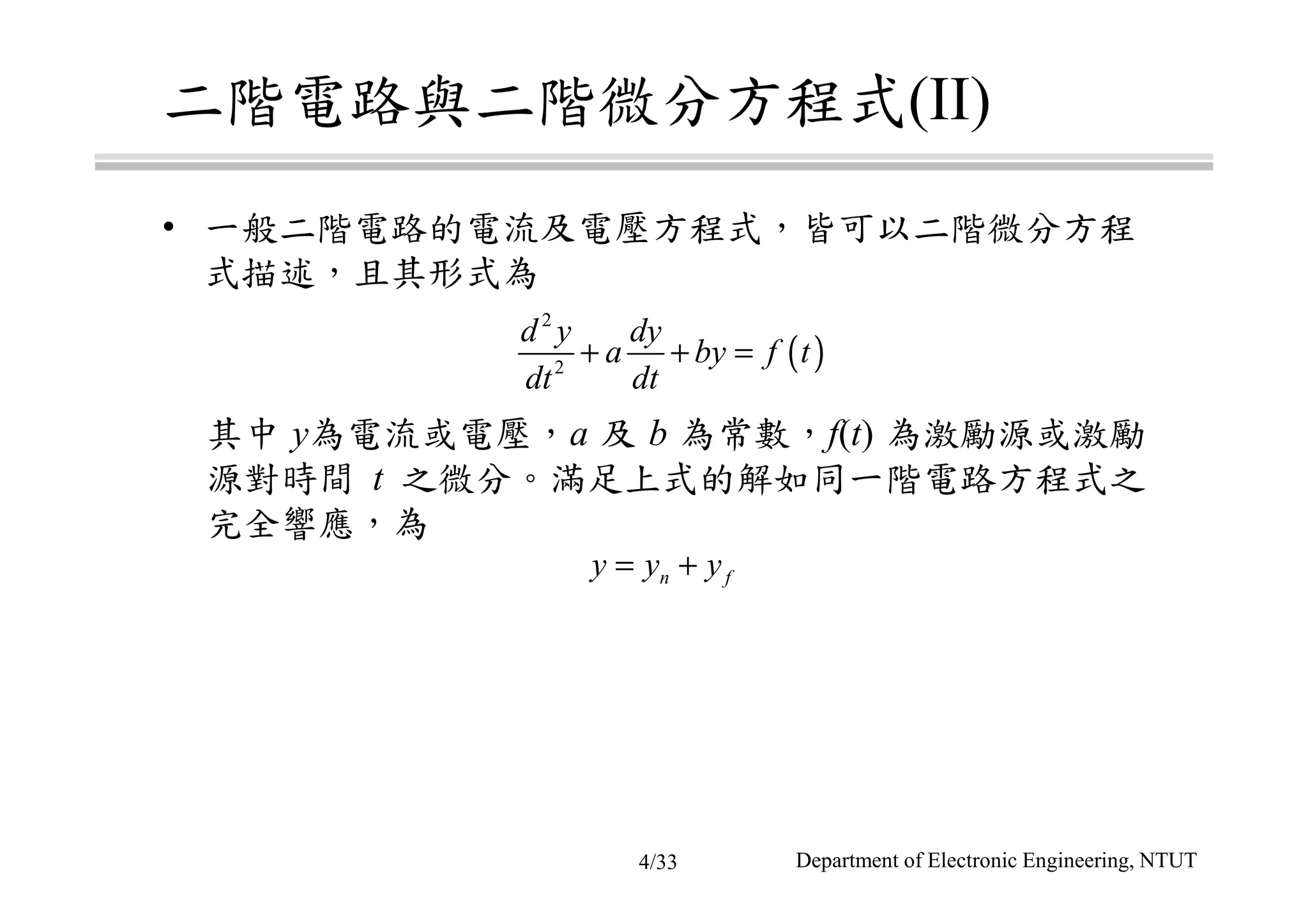 二階電路與二階微分方程式(II)
• 一般二階電路的電流及電壓方程式，皆可以二階微分方程
式描述，且其形式為
其中 y為電流或電壓，a 及 b 為常數，f(t) 為激勵源或激勵
源對時間 t 之微分。滿足上式的解如同一階電路方程式之
完全響應，為
( )
2
2
d y dy
a by f t
dt dt
+ + =
n fy y y= +
Department of Electronic Engineering, NTUT4/33
 