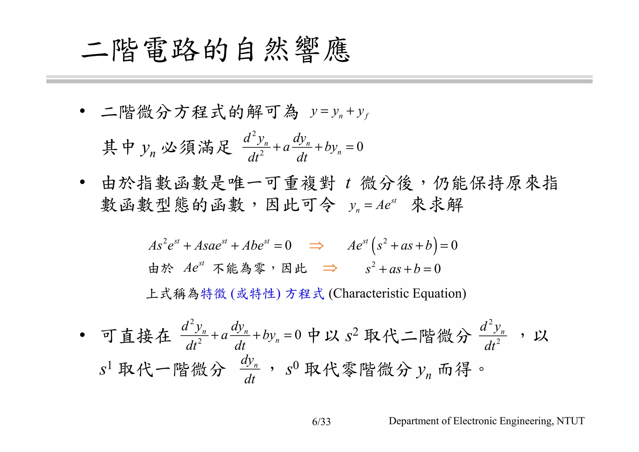 二階電路的自然響應
• 二階微分方程式的解可為
其中 yn 必須滿足
• 由於指數函數是唯一可重複對 t 微分後，仍能保持原來指
數函數型態的函數，因此可令 來求解
• 可直接在 中以 s2 取代二階微分 ，以
s1 取代一階微分 ， s0 取代零階微分 yn 而得。
上式稱為特徵 (或特性) 方程式 (Characteristic Equation)
n fy y y= +
2
2
0n n
n
d y dy
a by
dt dt
+ + =
st
ny Ae=
2
2
0n n
n
d y dy
a by
dt dt
+ + =
ndy
dt
2
2
nd y
dt
⇒2
0st st st
As e Asae Abe+ + = ( )2
0st
Ae s as b+ + =
⇒ 2
0s as b+ + =由於 不能為零，因此
st
Ae
Department of Electronic Engineering, NTUT6/33
 