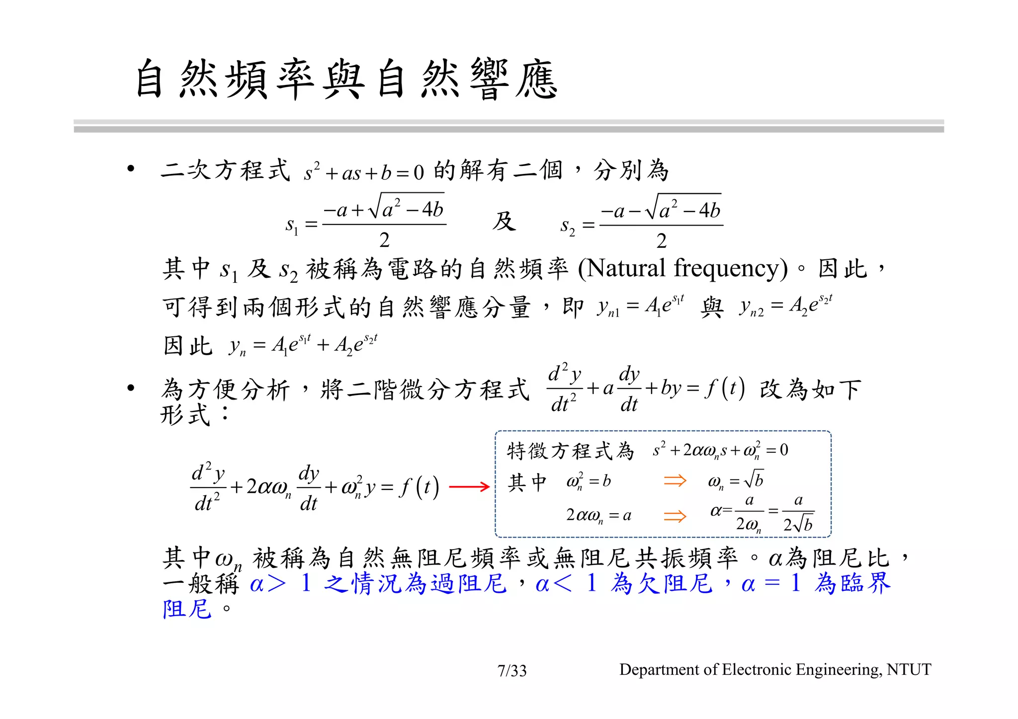 自然頻率與自然響應
• 二次方程式 的解有二個，分別為
其中 s1 及 s2 被稱為電路的自然頻率 (Natural frequency)。因此，
可得到兩個形式的自然響應分量，即 與
因此
• 為方便分析，將二階微分方程式 改為如下
形式：
其中ωn 被稱為自然無阻尼頻率或無阻尼共振頻率。α為阻尼比，
一般稱 α＞ 1 之情況為過阻尼，α＜ 1 為欠阻尼，α = 1 為臨界
阻尼。
及
2
0s as b+ + =
2
1
4
2
a a b
s
− + −
=
2
2
4
2
a a b
s
− − −
=
1
1 1
s t
ny Ae= 2
2 2
s t
ny A e=
1 2
1 2
s t s t
ny Ae A e= +
( )
2
2
d y dy
a by f t
dt dt
+ + =
( )
2
2
2
2 n n
d y dy
y f t
dt dt
αω ω+ + =
特徵方程式為
其中 ⇒
⇒
2 2
2 0n ns sαω ω+ + =
2
n bω =
2 n aαω =
n bω =
=
2 2n
a a
b
α
ω
=
Department of Electronic Engineering, NTUT7/33
 