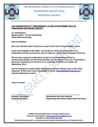 THE TSHIRELETSO 31ST ANNIVERSARY: 24 AND 25 SEPTEMBER 2011 IN MONTSHIWA METHODIST SOCIETY <br />To: Chairperson<br />Wesley Guild – Circuit Committee <br />North West University<br />Dear Sir/Madam<br />We trust that this letter finds you all well in the name of the almighty amen. <br />As per the heading of this letter, we hereby as invite you to be part of our celebrations of this anniversary and we hope for a great deal of support from you. <br />We are also using this celebration as part of our fundraising efforts to continuously bolster our finances therefore we do request from your movement a financial contribution in the form of an envelope of R100 on or before 18 September 2011.<br />Do not hesitate to contact Sister Matsetsane Merriam Moticoe who is the chief organizer of the event (cell: 27721200056 or email: mtomeletso@nwpg.gov.za ) should anything be unclear. <br />Yours in Christ <br />_________________________________________________<br />Bongani TshabalalaMatsetsane Merriam Moticoe<br />General SecretaryOrganizing Committee Head/Chief Convener<br />Programme <br />24 September 2011 <br />10h00 – 11h00Health & Wellness TalkTraining Edge<br />11h00 – 12h00 Aerobics & Physical ActivityTraining Edge<br />12h00 – 13h00Lunch LunchLunchLunch<br />13h15 – 16h15Workshop on C’sMinisters<br />18h00 – 20h45 Gallher Dinner<br />20h45 - Supper MusicSupper Music<br />Programme <br />25 September 2011 <br />09h00 – 10h30Tirelo ModimoMoreri<br />10h45– 11h15 Theme: CelebrationWesley Guild<br />11h30 – 11h45Wrap up & ClosureMoreri<br />12h00 – 12h45Cake CakeCakeCake<br />