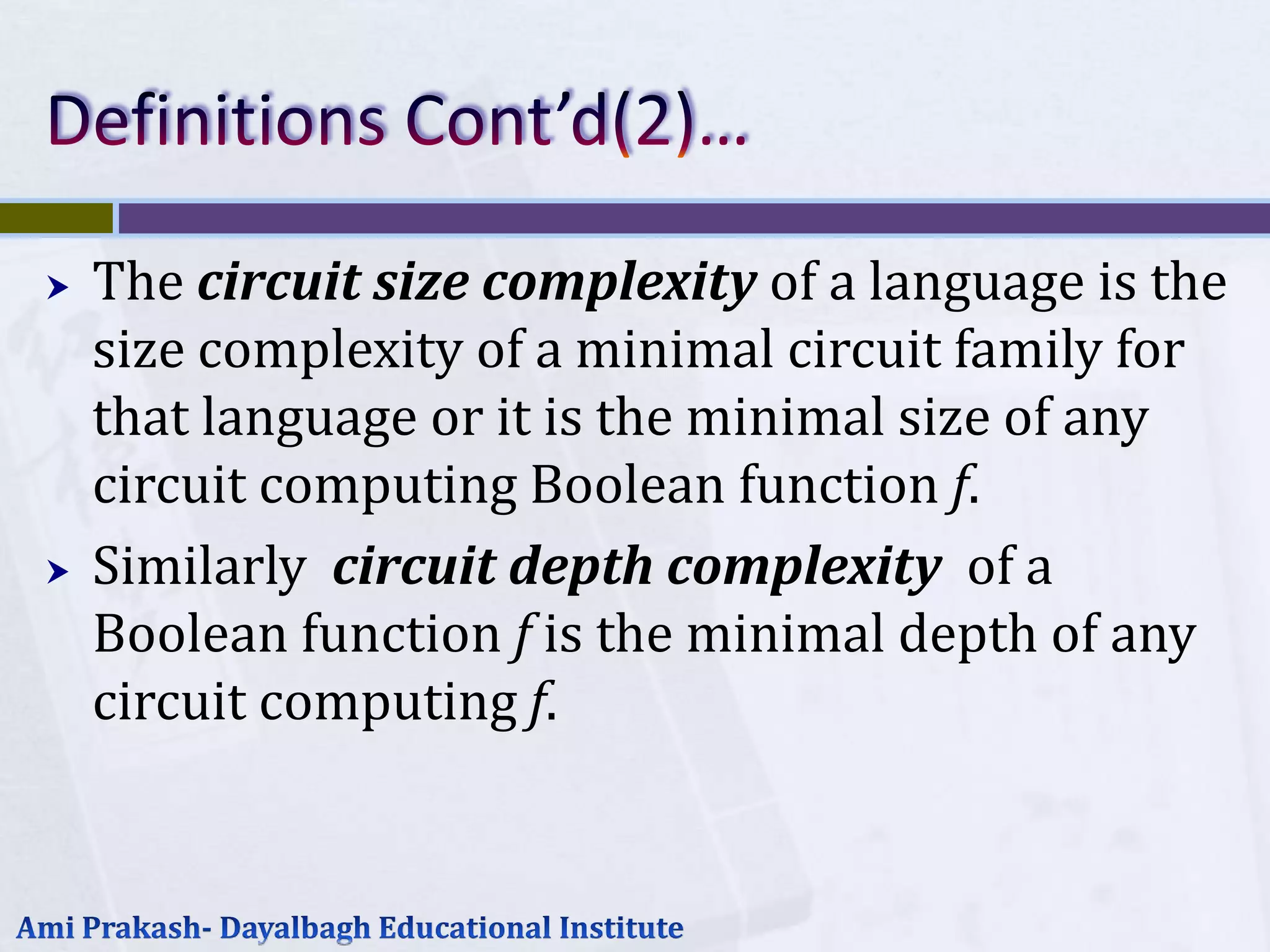    The circuit size complexity of a language is the
    size complexity of a minimal circuit family for
    that language or it is the minimal size of any
    circuit computing Boolean function f.
   Similarly circuit depth complexity of a
    Boolean function f is the minimal depth of any
    circuit computing f.
 