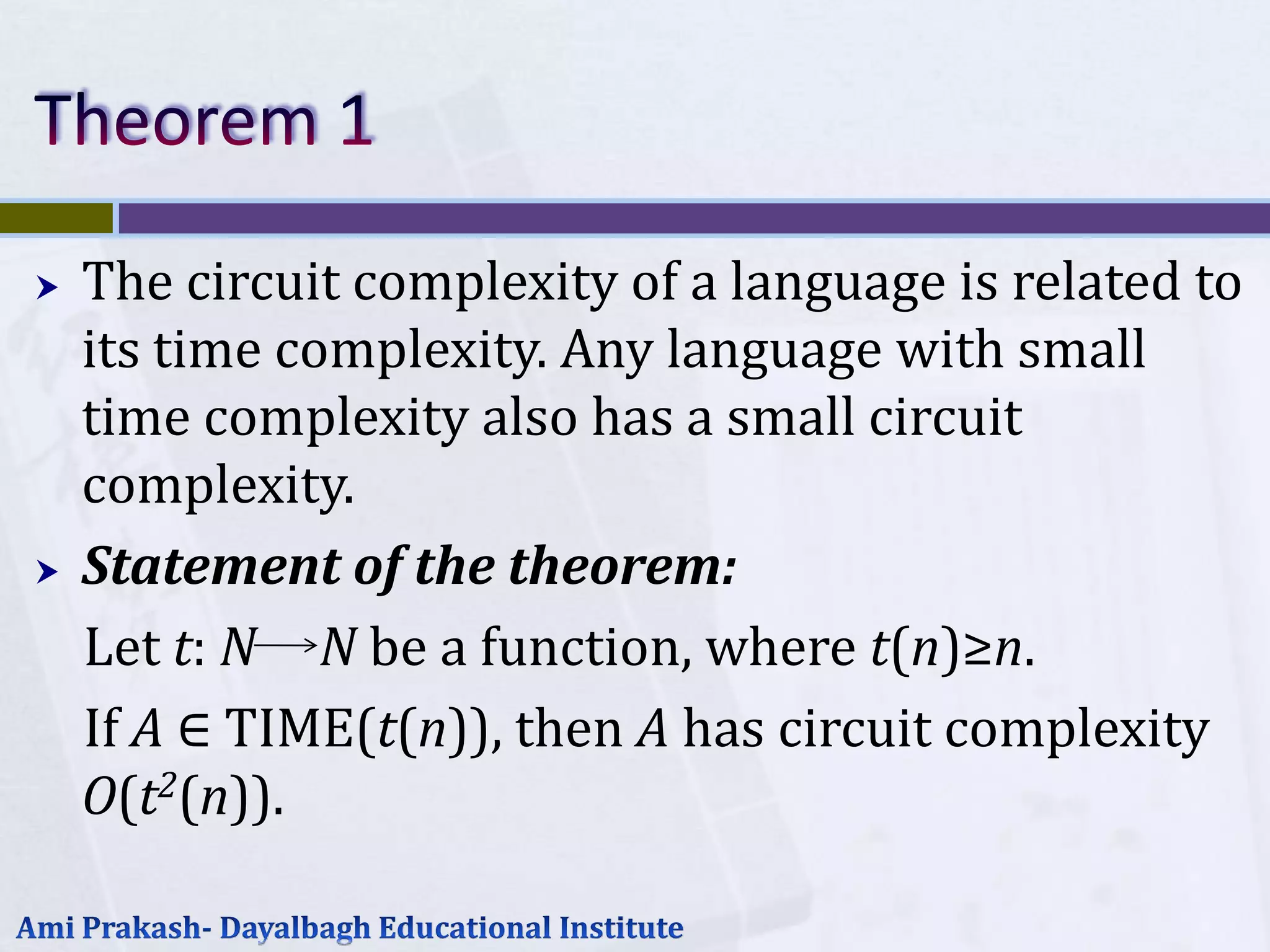    The circuit complexity of a language is related to
    its time complexity. Any language with small
    time complexity also has a small circuit
    complexity.
   Statement of the theorem:
    Let t: N N be a function, where t(n)≥n.
    If A ∈ TIME(t(n)), then A has circuit complexity
    O(t2(n)).
 