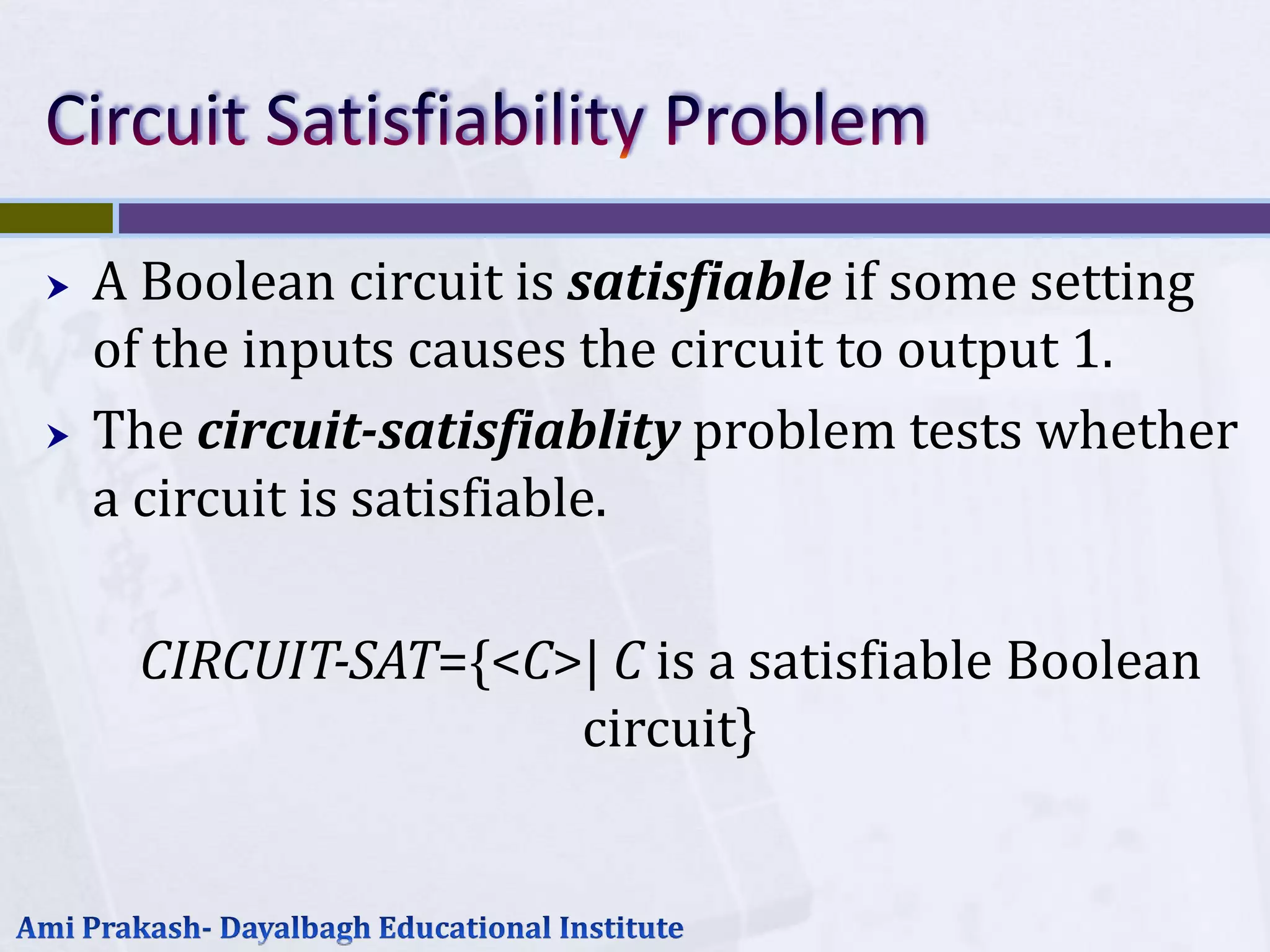    A Boolean circuit is satisfiable if some setting
    of the inputs causes the circuit to output 1.
   The circuit-satisfiablity problem tests whether
    a circuit is satisfiable.

     CIRCUIT-SAT={<C>| C is a satisfiable Boolean
                     circuit}
 