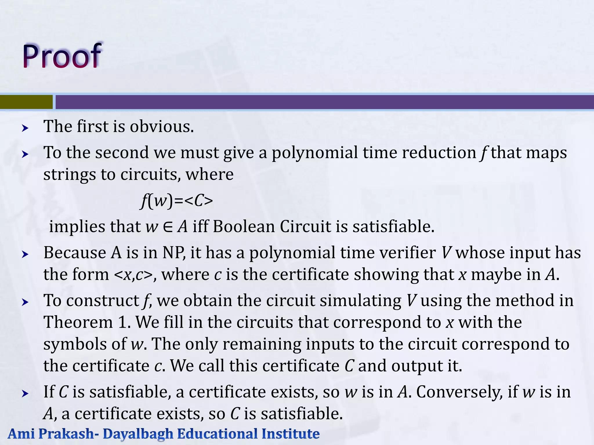    The first is obvious.
   To the second we must give a polynomial time reduction f that maps
    strings to circuits, where
                    f(w)=<C>
     implies that w ∈ A iff Boolean Circuit is satisfiable.
   Because A is in NP, it has a polynomial time verifier V whose input has
    the form <x,c>, where c is the certificate showing that x maybe in A.
   To construct f, we obtain the circuit simulating V using the method in
    Theorem 1. We fill in the circuits that correspond to x with the
    symbols of w. The only remaining inputs to the circuit correspond to
    the certificate c. We call this certificate C and output it.
   If C is satisfiable, a certificate exists, so w is in A. Conversely, if w is in
    A, a certificate exists, so C is satisfiable.
 