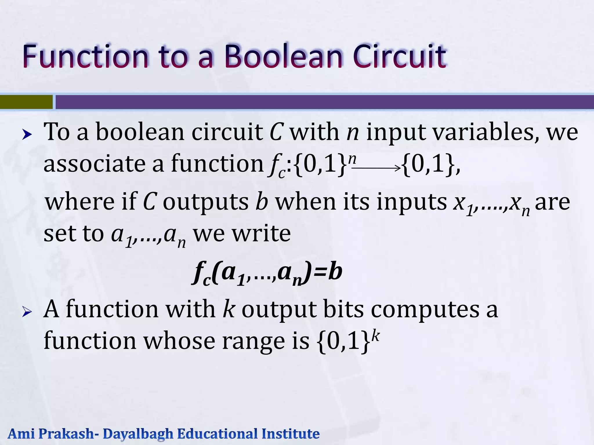    To a boolean circuit C with n input variables, we
    associate a function fc:{0,1}n   {0,1},
    where if C outputs b when its inputs x1,….,xn are
    set to a1,…,an we write
                   fc(a1,…,an)=b
   A function with k output bits computes a
    function whose range is {0,1}k
 