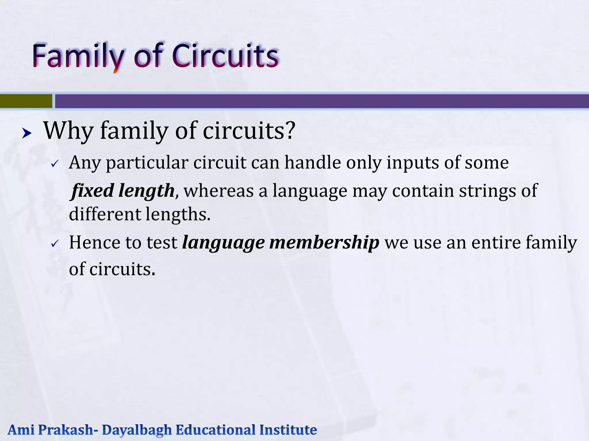    Why family of circuits?
       Any particular circuit can handle only inputs of some
        fixed length, whereas a language may contain strings of
        different lengths.
       Hence to test language membership we use an entire family
        of circuits.
 