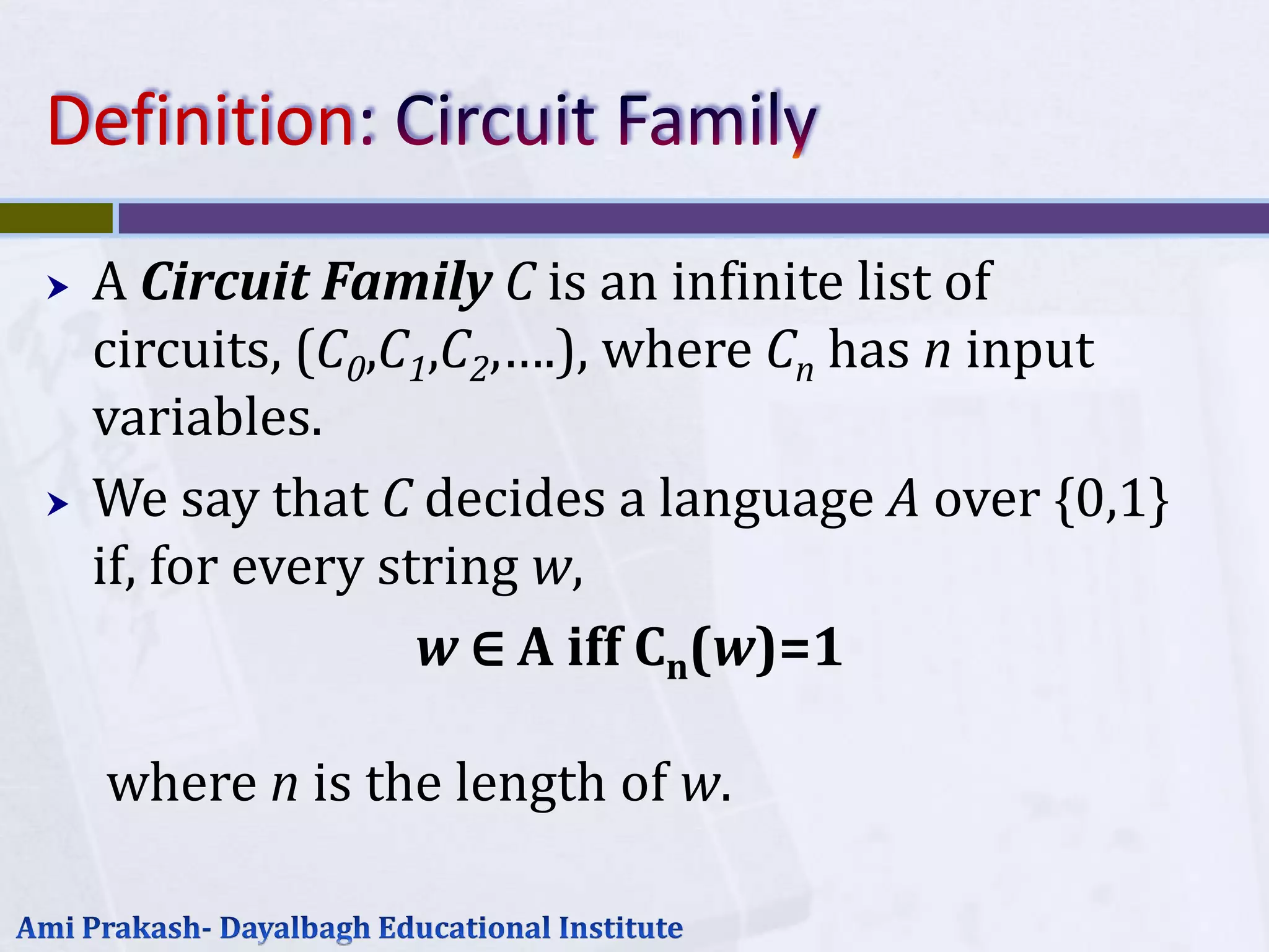 Definition
   A Circuit Family C is an infinite list of
    circuits, (C0,C1,C2,….), where Cn has n input
    variables.
   We say that C decides a language A over {0,1}
    if, for every string w,
                    w ∈ A iff Cn(w)=1

    where n is the length of w.
 