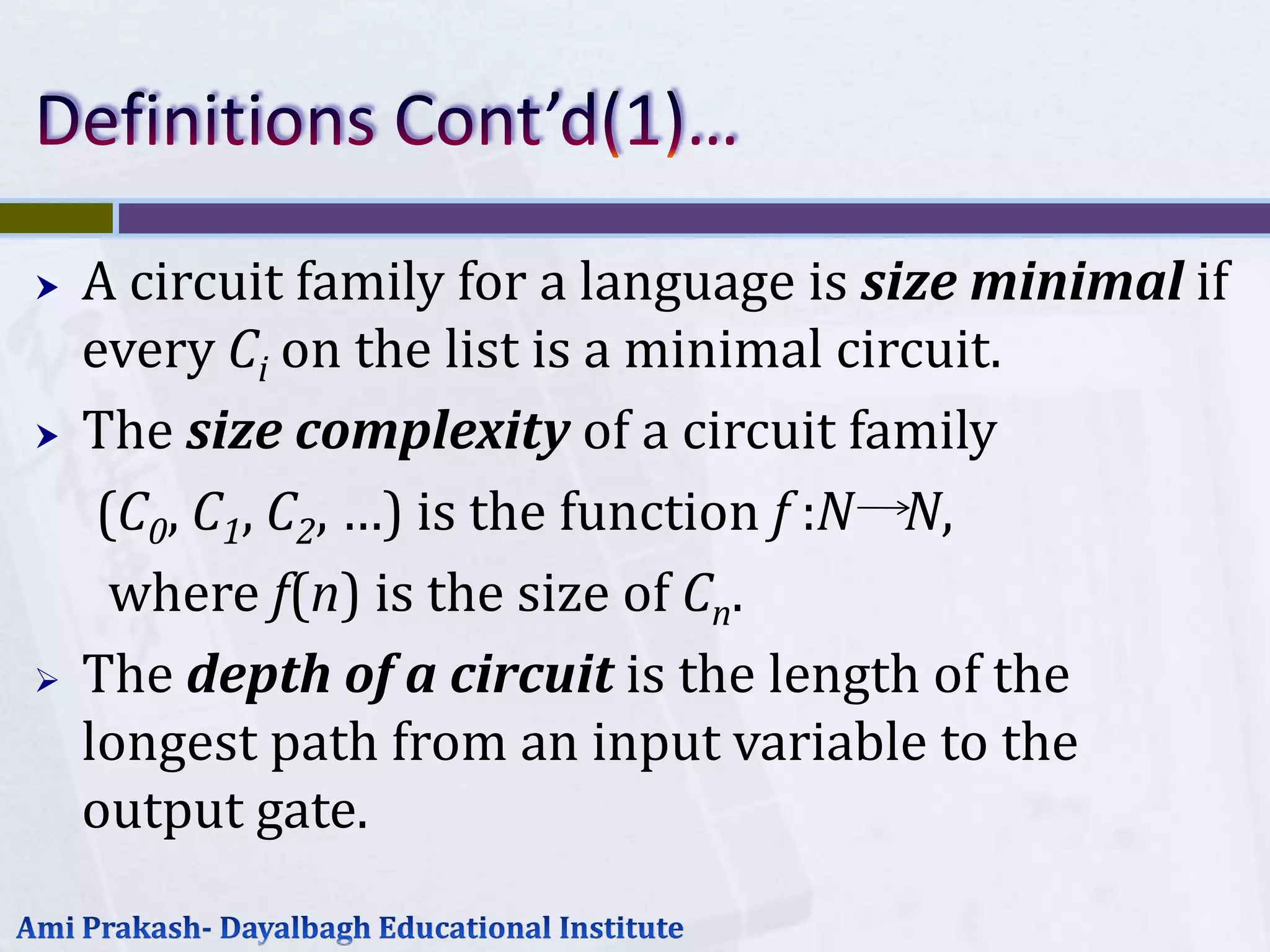    A circuit family for a language is size minimal if
    every Ci on the list is a minimal circuit.
   The size complexity of a circuit family
     (C0, C1, C2, …) is the function f :N N,
      where f(n) is the size of Cn.
   The depth of a circuit is the length of the
    longest path from an input variable to the
    output gate.
 
