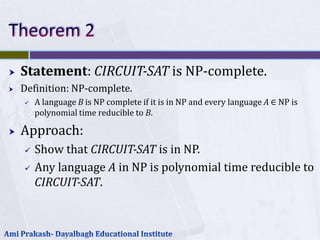    Statement: CIRCUIT-SAT is NP-complete.
   Definition: NP-complete.
       A language B is NP complete if it is in NP and every language A ∈ NP is
        polynomial time reducible to B.

   Approach:
       Show that CIRCUIT-SAT is in NP.
       Any language A in NP is polynomial time reducible to
        CIRCUIT-SAT.
 