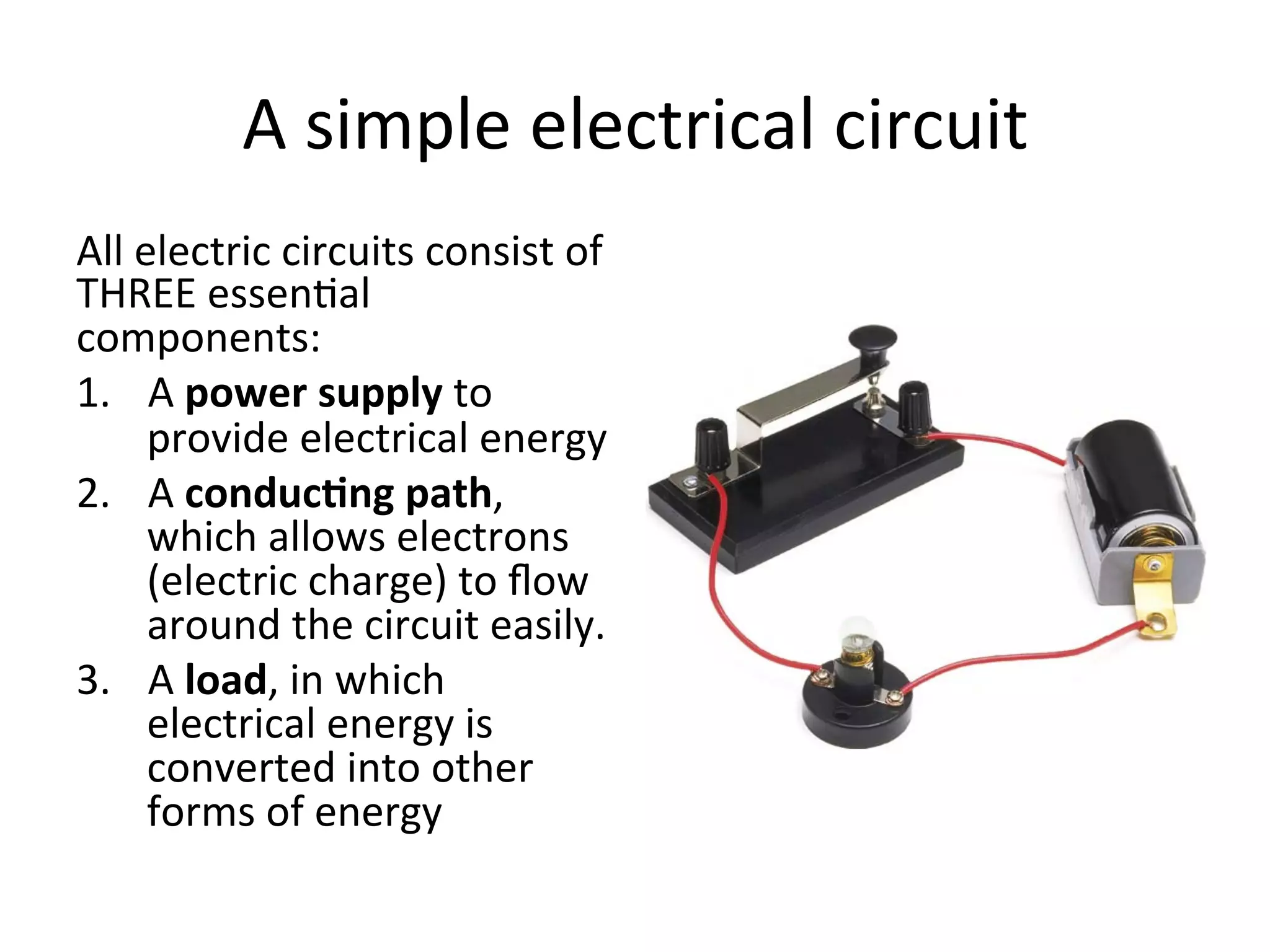 A	
  simple	
  electrical	
  circuit	
  
All	
  electric	
  circuits	
  consist	
  of	
  
THREE	
  essen5al	
  
components:	
  
1.  A	
  power	
  supply	
  to	
  
provide	
  electrical	
  energy	
  
2.  A	
  conduc6ng	
  path,	
  
which	
  allows	
  electrons	
  
(electric	
  charge)	
  to	
  ﬂow	
  
around	
  the	
  circuit	
  easily.	
  
3.  A	
  load,	
  in	
  which	
  
electrical	
  energy	
  is	
  
converted	
  into	
  other	
  
forms	
  of	
  energy	
  

 