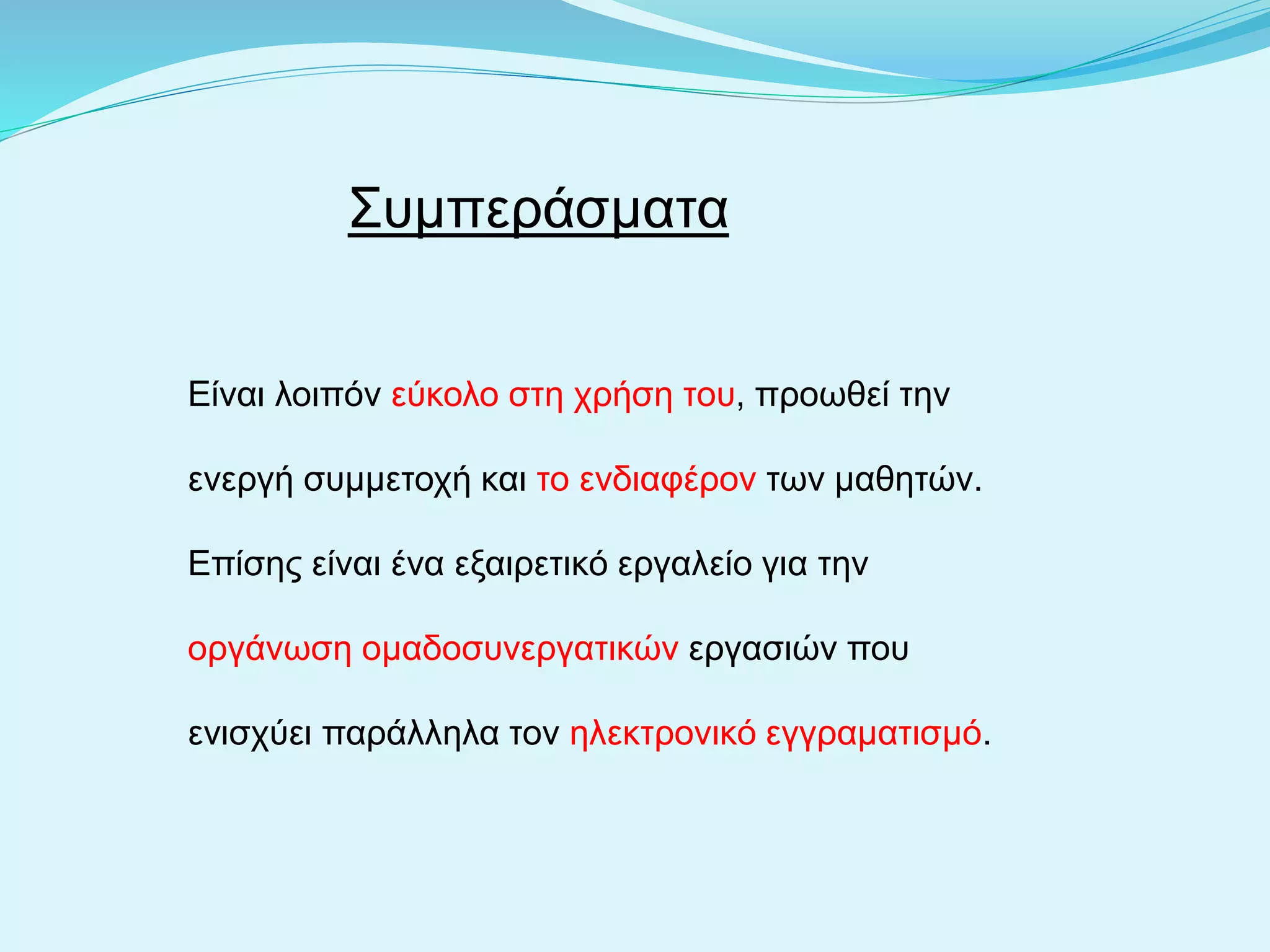 Συμπεράσματα
Είναι λοιπόν εύκολο στη χρήση του, προωθεί την
ενεργή συμμετοχή και το ενδιαφέρον των μαθητών.
Επίσης είναι ένα εξαιρετικό εργαλείο για την
οργάνωση ομαδοσυνεργατικών εργασιών που
ενισχύει παράλληλα τον ηλεκτρονικό εγγραματισμό.
 