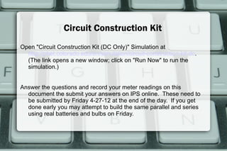 Circuit Construction Kit
Open "Circuit Construction Kit (DC Only)" Simulation at
  http://phet.colorado.edu/en/simulation/circuit-construction-kit-dc.
  (The link opens a new window; click on "Run Now" to run the
  simulation.)


Answer the questions and record your meter readings on this
  document the submit your answers on IPS online. These need to
  be submitted by Friday 4-27-12 at the end of the day. If you get
  done early you may attempt to build the same parallel and series
  using real batteries and bulbs on Friday.
 