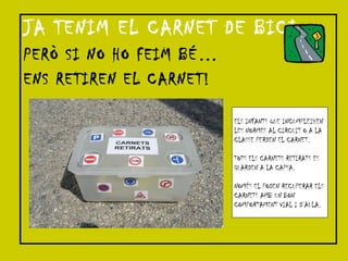 JA TENIM EL CARNET DE BICI PERÒ SI NO HO FEIM BÉ… ENS RETIREN EL CARNET! ELS INFANTS QUE INCUMPLEIXEN  LES NORMES AL CIRCUIT O A LA  CLASSE PERDEN EL CARNET. TOTS ELS CARNETS RETIRATS ES GUARDEN A LA CAPSA. NOMÉS EL PODEN RECUPERAR ELS CARNETS AMB UN BON  COMPORTAMENT VIAL I D’AULA. 