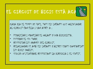 EL CIRCUIT DE BICIS ESTÀ ACABAT! CADA DIA EL TEMPS DE PATI, TOTS ELS INFANTS QUE VOLEN ANAR AL CIRCUIT FAN FILA I HAN APRÈS A : PEDALEJAR I MANEJAR EL VOLANT D’UNA BICICLETA. ESPERAR EL SEU TORN. RESPECTAR LES NORMES DEL CIRCUIT. RELACIONAR-SE AMB ELS INFANTS D’ALTRES EDATS COMPARTINT LES BICIS DOBLES. SEGUIR UN ITINERARI RESPECTANT LA DIRECCIÓ I EL SENTIT. 