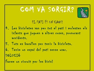 COM VA SORGIR? EL PATI ÉS UN CAOS! Les bicicletes van per tot el pati i molesten els infants que juguen a altres coses, provocant accidents. Tots es barallen per tenir la bicicleta. Tenim un espai del pati sense usar. SOLUCIÓ Facem un circuit per les bicis! 