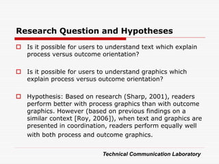 Research Question and Hypotheses
 Is it possible for users to understand text which explain
  process versus outcome orientation?

 Is it possible for users to understand graphics which
  explain process versus outcome orientation?

 Hypothesis: Based on research (Sharp, 2001), readers
  perform better with process graphics than with outcome
  graphics. However (based on previous findings on a
  similar context [Roy, 2006]), when text and graphics are
  presented in coordination, readers perform equally well
  with both process and outcome graphics.


                            Technical Communication Laboratory
 