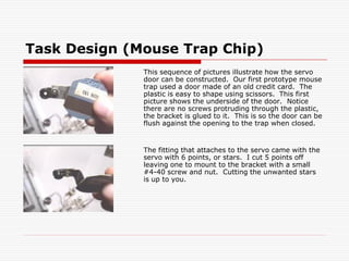 Task Design (Mouse Trap Chip)
              This sequence of pictures illustrate how the servo
              door can be constructed. Our first prototype mouse
              trap used a door made of an old credit card. The
              plastic is easy to shape using scissors. This first
              picture shows the underside of the door. Notice
              there are no screws protruding through the plastic,
              the bracket is glued to it. This is so the door can be
              flush against the opening to the trap when closed.


              The fitting that attaches to the servo came with the
              servo with 6 points, or stars. I cut 5 points off
              leaving one to mount to the bracket with a small
              #4-40 screw and nut. Cutting the unwanted stars
              is up to you.
 