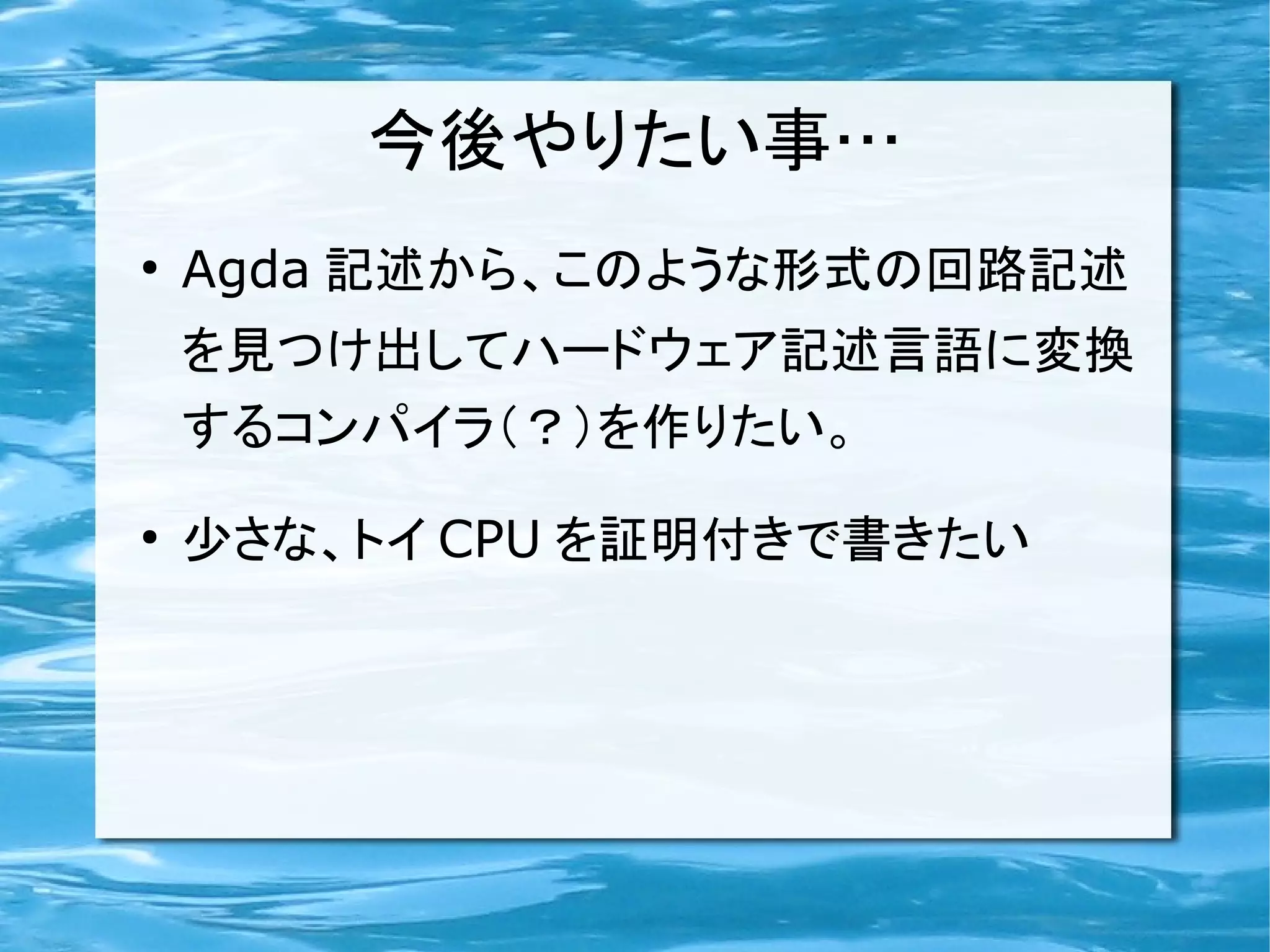 今後やりたい事…
●
    Agda 記述から、このような形式の回路記述
    を見つけ出してハードウェア記述言語に変換
    するコンパイラ（？）を作りたい。
●
    少さな、トイ CPU を証明付きで書きたい
 