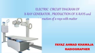 ELECTRIC CIRCUIT DIAGRAM OF
X-RAY GENERATOR , PRODUCTION OF X-RAYS and
interaction of x-rays with matter
FAYAZ AHMAD KHAWAJA
RADIOGRAPHER
 