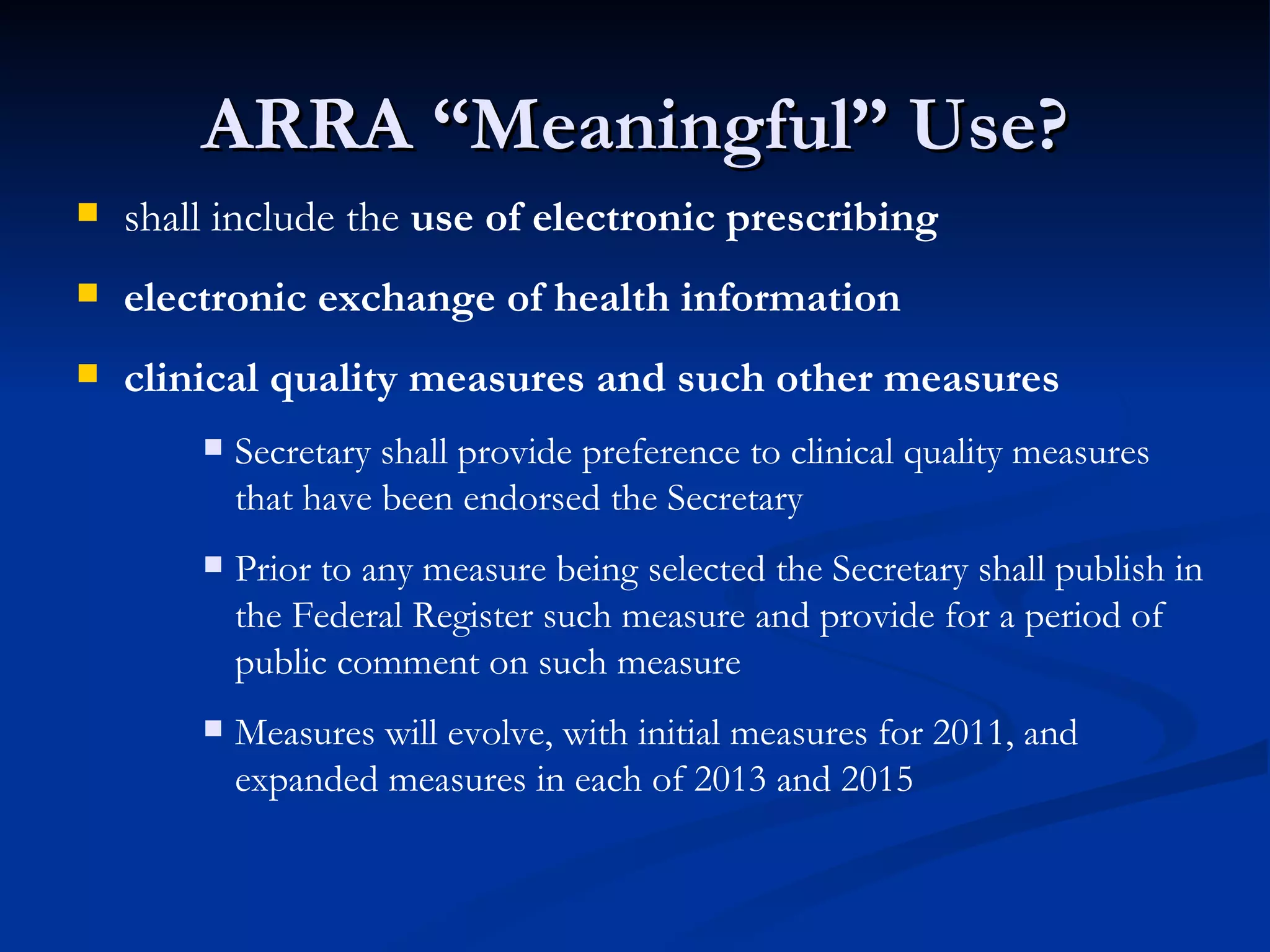 ARRA “Meaningful” Use? shall include the  use of electronic prescribing electronic exchange of health information clinical quality measures   and such other measures Secretary shall provide preference to clinical quality measures that have been endorsed the Secretary Prior to any measure being selected the Secretary shall publish in the Federal Register such measure and provide for a period of public comment on such measure Measures will evolve, with initial measures for 2011, and expanded measures in each of 2013 and 2015 
