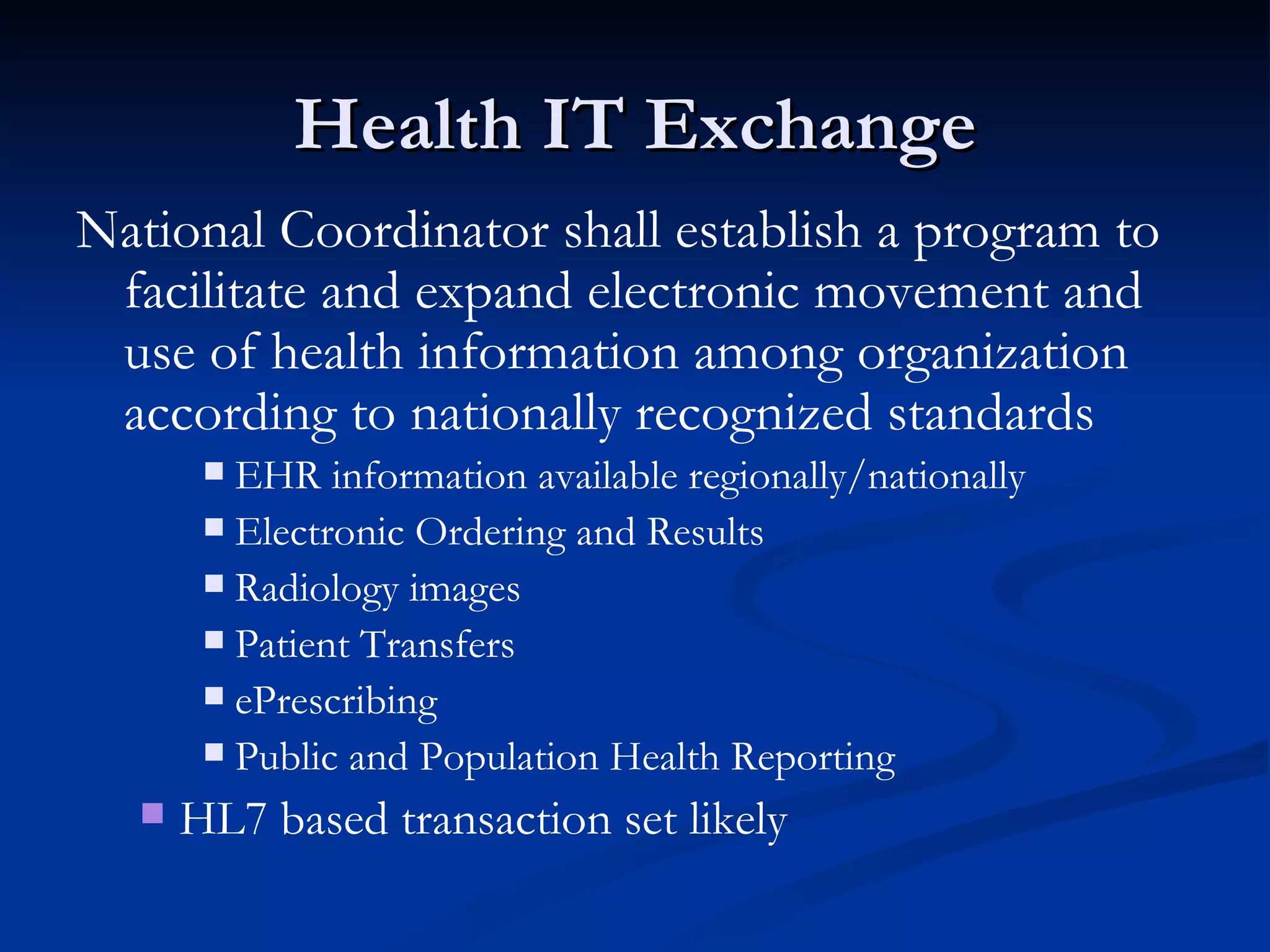 Health IT Exchange National Coordinator shall establish a program to facilitate and expand electronic movement and use of health information among organization according to nationally recognized standards EHR information available regionally/nationally Electronic Ordering and Results Radiology images Patient Transfers ePrescribing Public and Population Health Reporting HL7 based transaction set likely 