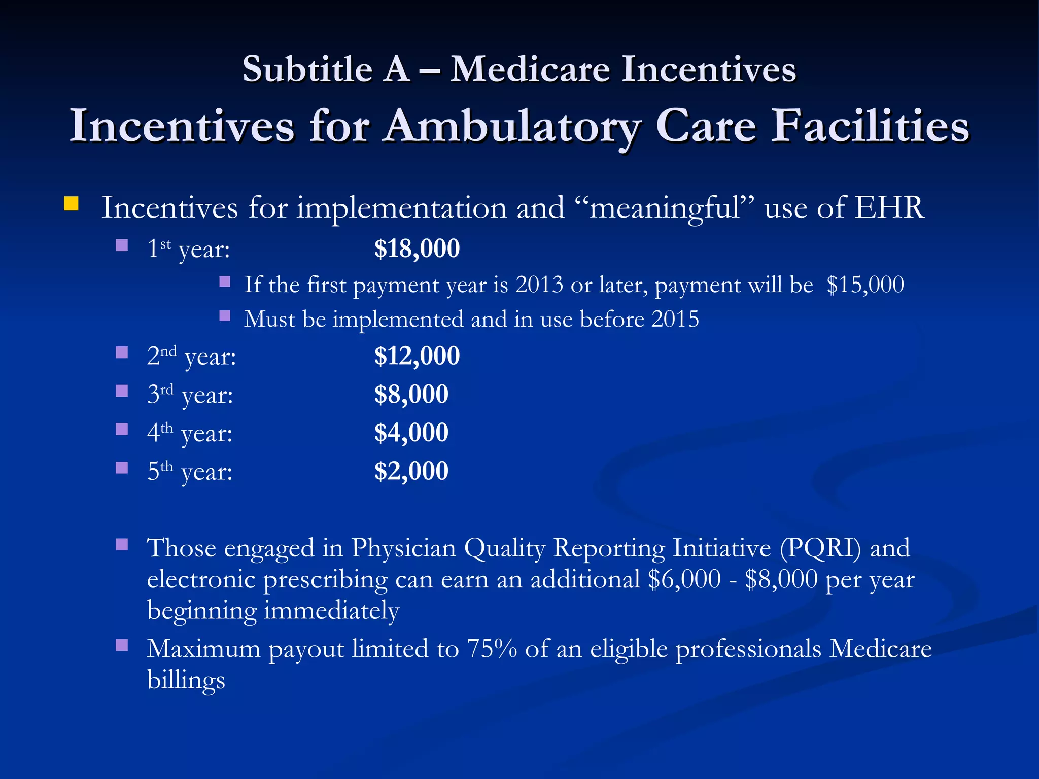 Subtitle A – Medicare Incentives Incentives for Ambulatory Care Facilities Incentives for implementation and “meaningful” use of EHR 1 st  year: $18,000  If the first payment year is 2013 or later, payment will be  $15,000  Must be implemented and in use before 2015 2 nd  year: $12,000 3 rd  year: $8,000   4 th  year: $4,000 5 th  year: $2,000 Those engaged in Physician Quality Reporting Initiative (PQRI) and electronic prescribing can earn an additional $6,000 - $8,000 per year beginning immediately Maximum payout limited to 75% of an eligible professionals Medicare billings 
