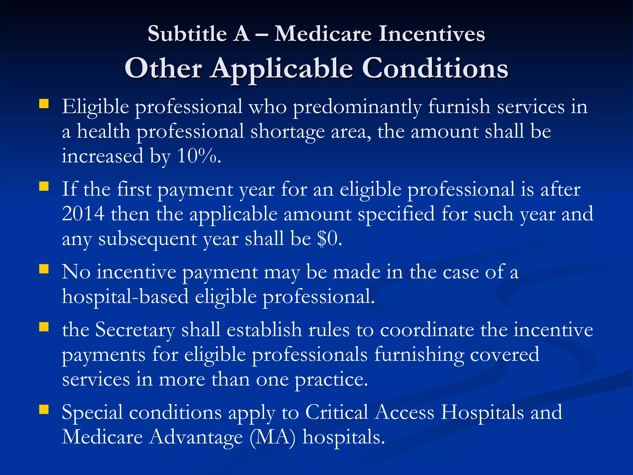 Subtitle A – Medicare Incentives Other Applicable Conditions Eligible professional who predominantly furnish services in a health professional shortage area, the amount shall be increased by 10%. If the first payment year for an eligible professional is after 2014 then the applicable amount specified for such year and any subsequent year shall be $0. No incentive payment may be made in the case of a hospital-based eligible professional. the Secretary shall establish rules to coordinate the incentive payments for eligible professionals furnishing covered services in more than one practice. Special conditions apply to Critical Access Hospitals and Medicare Advantage (MA) hospitals. 