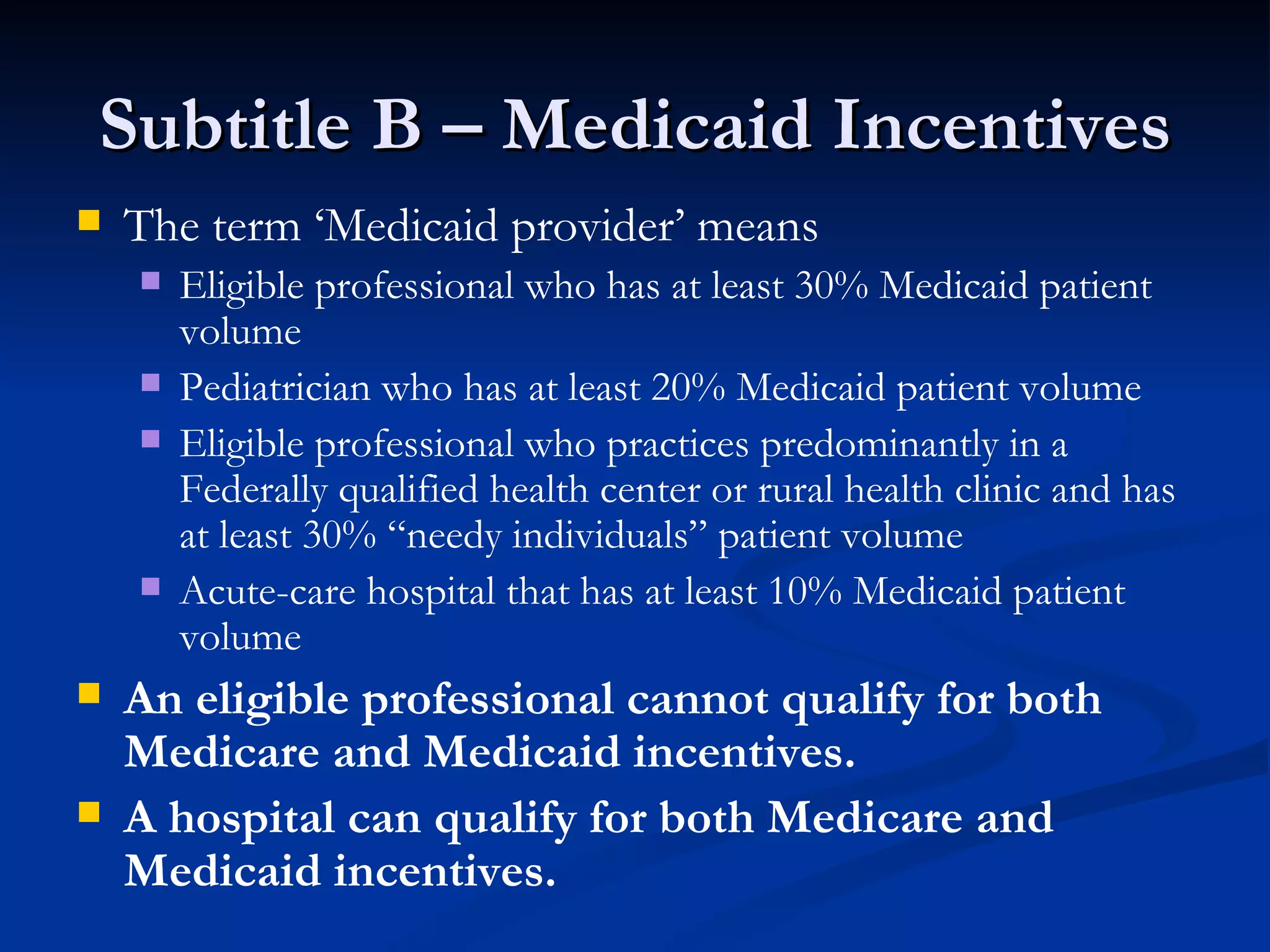 Subtitle B – Medicaid Incentives The term ‘Medicaid provider’ means Eligible professional who has at least 30% Medicaid patient volume Pediatrician who has at least 20% Medicaid patient volume Eligible professional who practices predominantly in a Federally qualified health center or rural health clinic and has at least 30% “needy individuals” patient volume  Acute-care hospital that has at least 10% Medicaid patient volume An eligible professional cannot qualify for both Medicare and Medicaid incentives. A hospital can qualify for both Medicare and Medicaid incentives. 