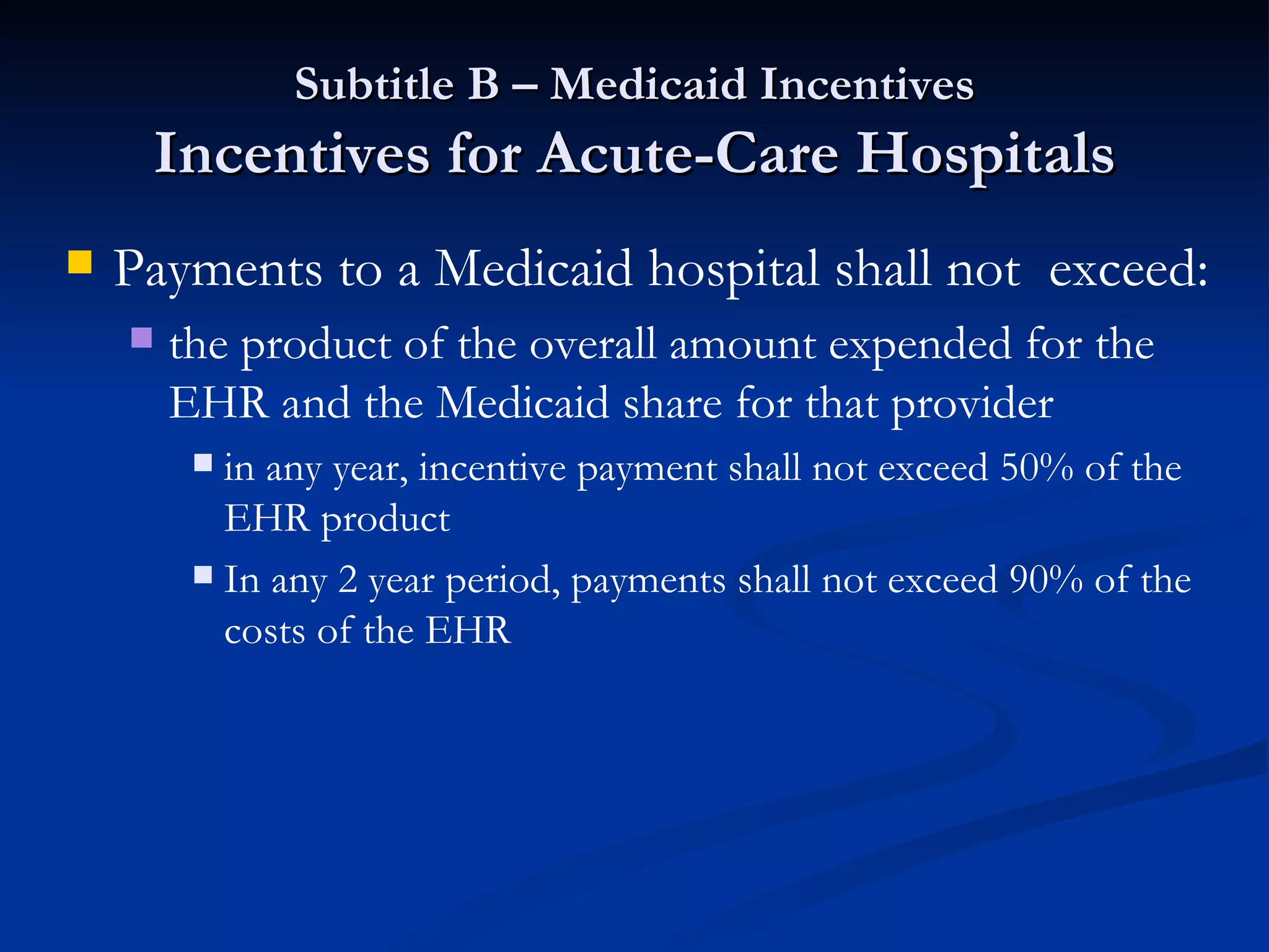 Subtitle B – Medicaid Incentives Incentives for Acute-Care Hospitals Payments to a Medicaid hospital shall not  exceed: the product of the overall amount expended for the EHR and the Medicaid share for that provider in any year, incentive payment shall not exceed 50% of the EHR product In any 2 year period, payments shall not exceed 90% of the costs of the EHR 