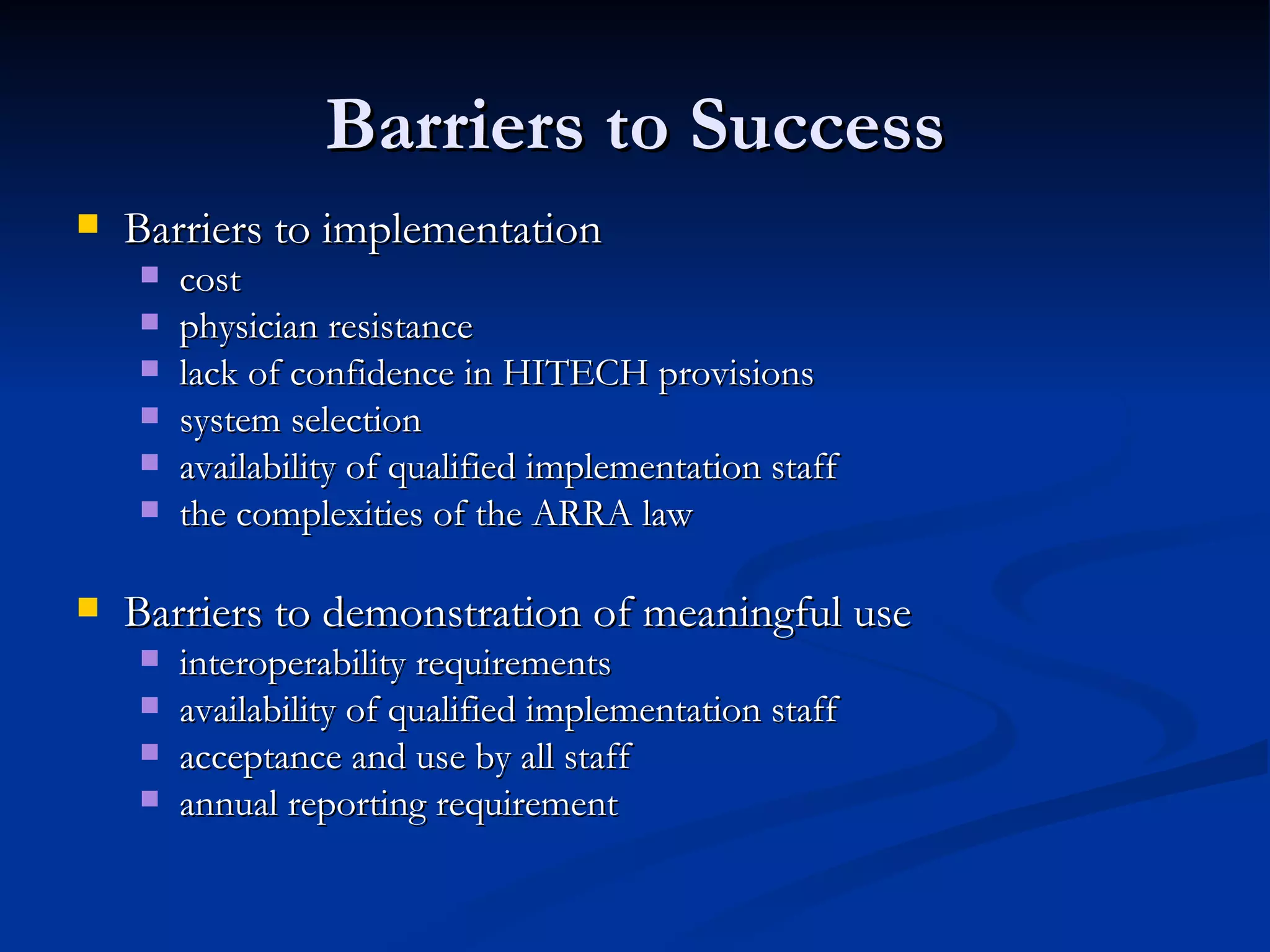 Barriers to Success Barriers to implementation  cost physician resistance  lack of confidence in HITECH provisions system selection availability of qualified implementation staff the complexities of the ARRA law  Barriers to demonstration of meaningful use interoperability requirements availability of qualified implementation staff acceptance and use by all staff annual reporting requirement 