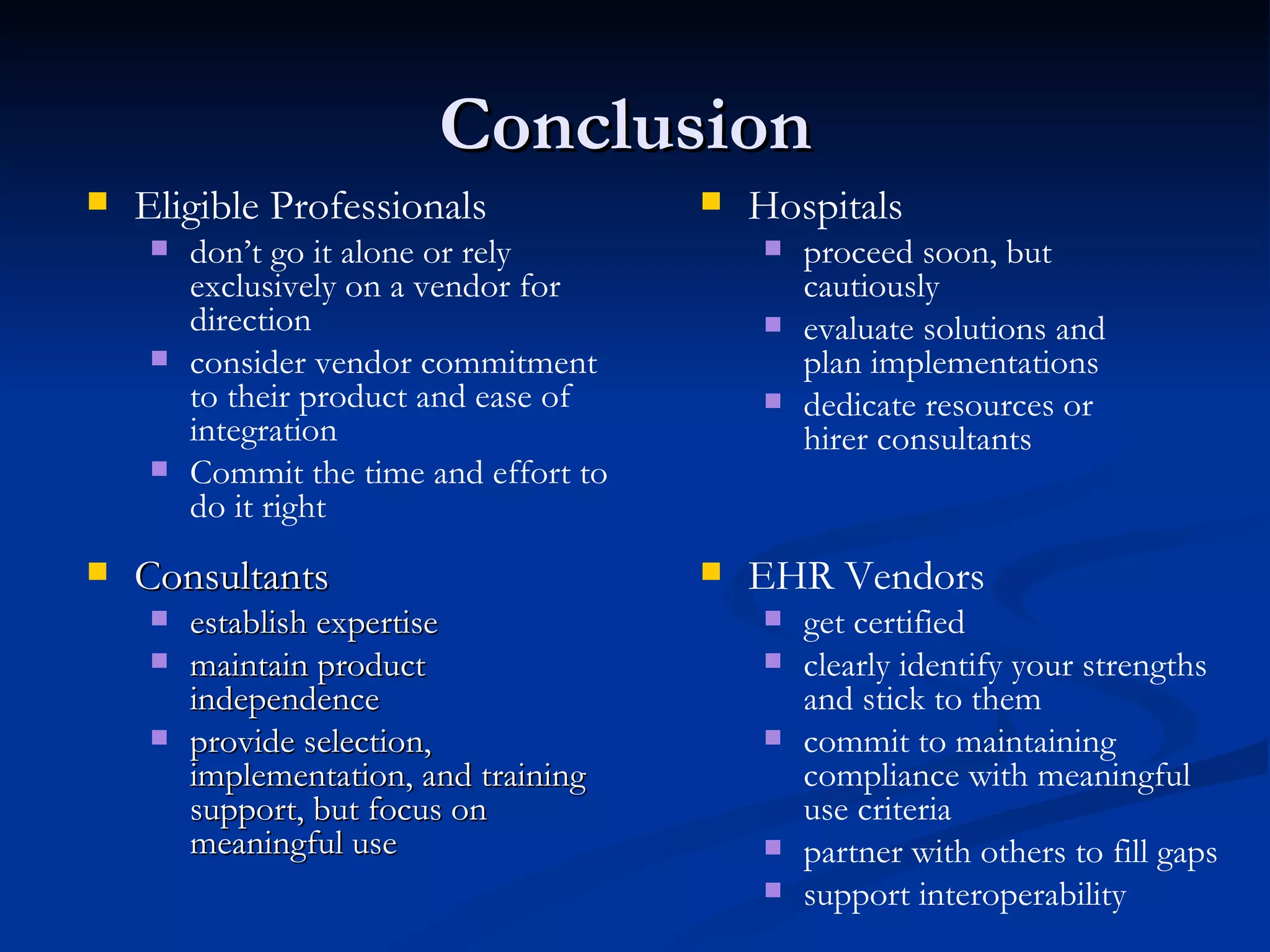 Conclusion  Consultants establish expertise maintain product independence provide selection, implementation, and training support, but focus on meaningful use EHR Vendors get certified clearly identify your strengths and stick to them commit to maintaining compliance with meaningful use criteria partner with others to fill gaps support interoperability Hospitals proceed soon, but cautiously evaluate solutions and plan implementations dedicate resources or hirer consultants Eligible Professionals don’t go it alone or rely exclusively on a vendor for direction consider vendor commitment to their product and ease of integration Commit the time and effort to do it right 