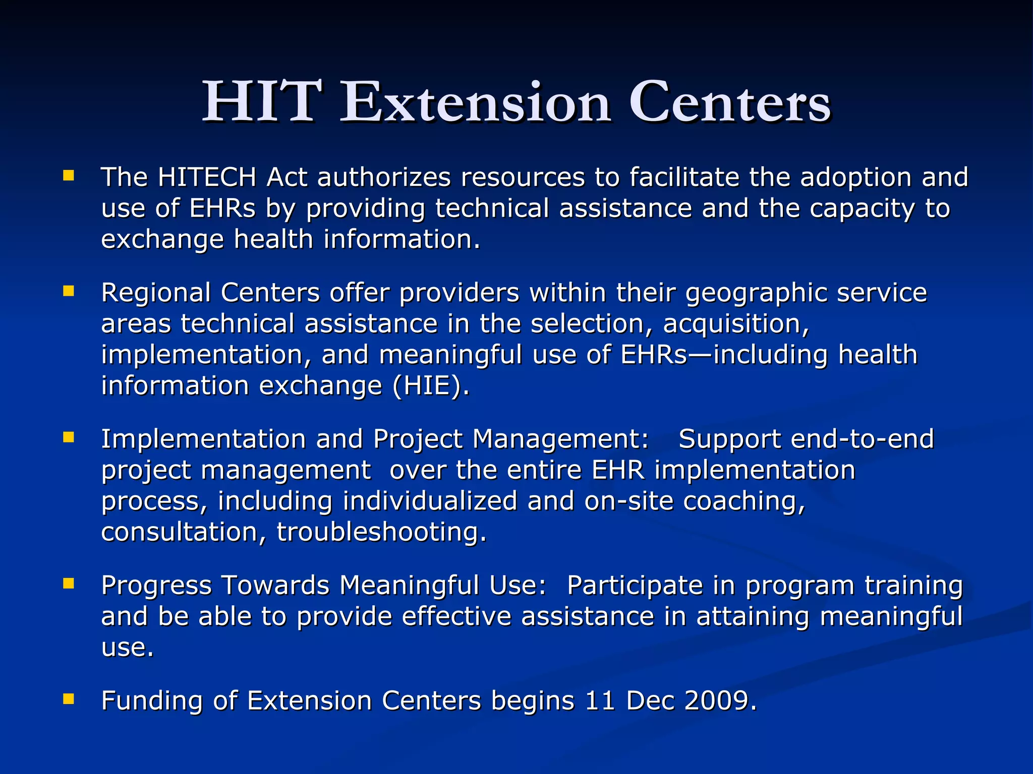 HIT Extension Centers The HITECH Act authorizes resources to facilitate the adoption and use of EHRs by providing technical assistance and the capacity to exchange health information. Regional Centers offer providers within their geographic service areas technical assistance in the selection, acquisition, implementation, and meaningful use of EHRs—including health information exchange (HIE). Implementation and Project Management:  Support end-to-end project management  over the entire EHR implementation process, including individualized and on-site coaching, consultation, troubleshooting. Progress Towards Meaningful Use:  Participate in program training and be able to provide effective assistance in attaining meaningful use. Funding of Extension Centers begins 11 Dec 2009. 