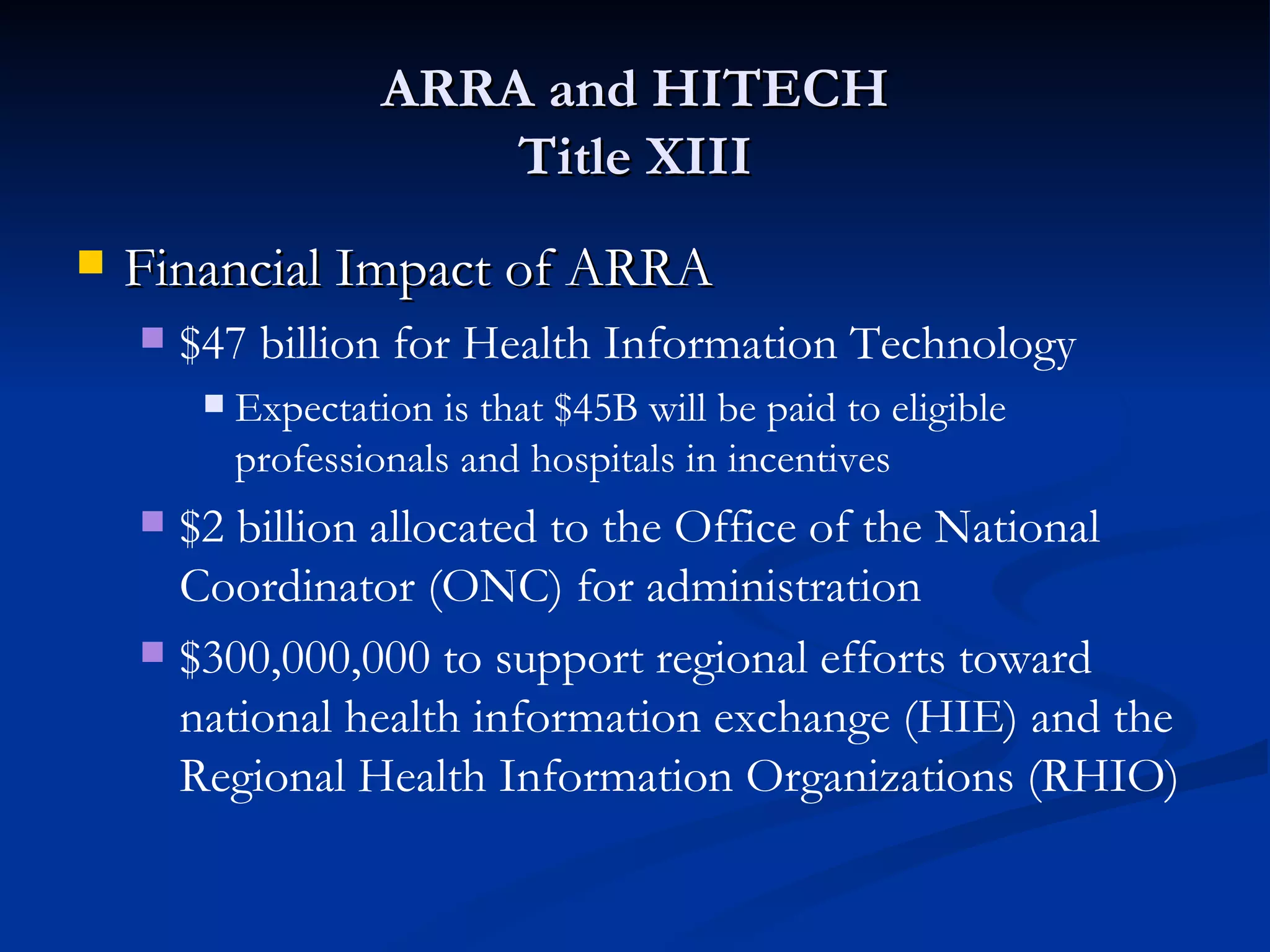 ARRA and HITECH Title XIII Financial Impact of ARRA $47 billion for Health Information Technology Expectation is that $45B will be paid to eligible professionals and hospitals in incentives $2 billion allocated to the Office of the National Coordinator (ONC) for administration $300,000,000 to support regional efforts toward national health information exchange (HIE) and the Regional Health Information Organizations (RHIO) 