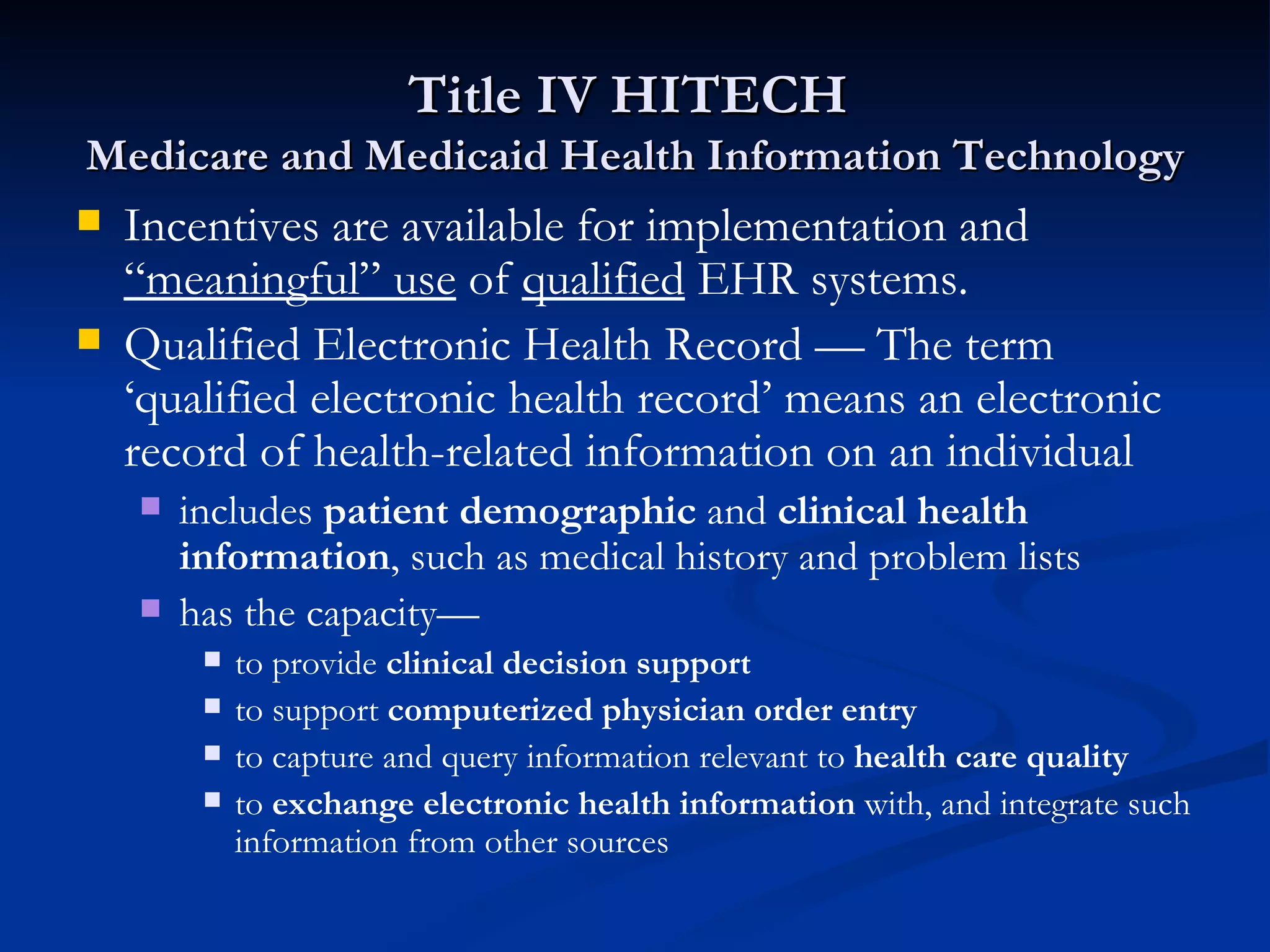 Title IV HITECH  Medicare and Medicaid Health Information Technology Incentives are available for implementation and  “meaningful” use  of  qualified  EHR systems. Qualified Electronic Health Record — The term ‘qualified electronic health record’ means an electronic record of health-related information on an individual includes  patient demographic  and  clinical health   information , such as medical history and problem lists has the capacity— to provide  clinical decision support to support  computerized physician order entry to capture and query information relevant to  health care quality to  exchange electronic health information  with, and integrate such information from other sources 