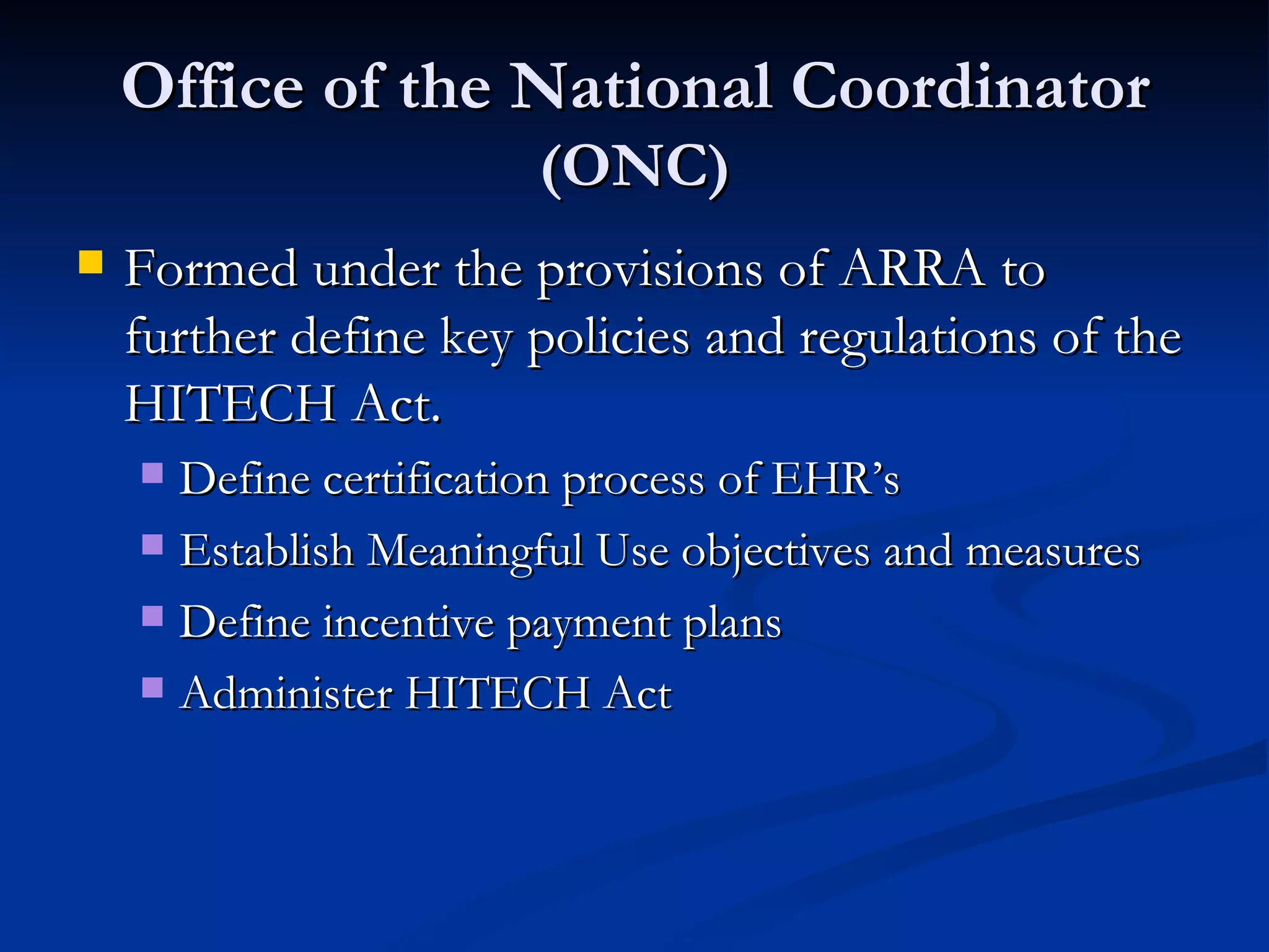 Office of the National Coordinator  (ONC) Formed under the provisions of ARRA to further define key policies and regulations of the HITECH Act. Define certification process of EHR’s Establish Meaningful Use objectives and measures Define incentive payment plans Administer HITECH Act 