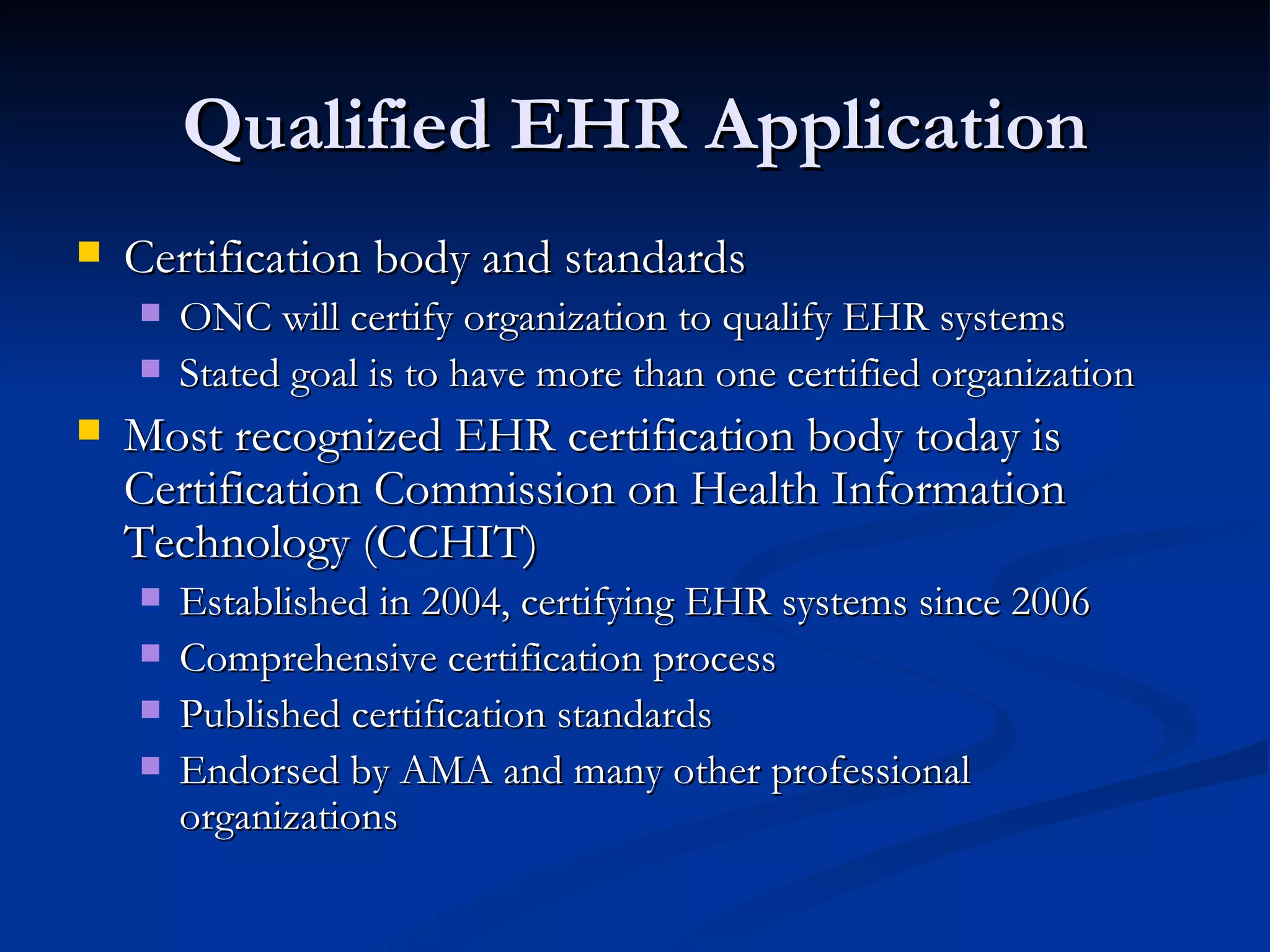 Qualified EHR Application Certification body and standards ONC will certify organization to qualify EHR systems Stated goal is to have more than one certified organization Most recognized EHR certification body today is Certification Commission on Health Information Technology (CCHIT) Established in 2004, certifying EHR systems since 2006 Comprehensive certification process Published certification standards Endorsed by AMA and many other professional organizations 
