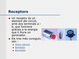 Receptors
   Un receptor és un
    element del circuit,
    amb dos terminals a i
    b, que funciona
    gràcies a la energia
    que li lliura un
    generador.
   Els tres més coneguts
    són :
       Motor elèctric
       Bombeta
       Brunzidor
 