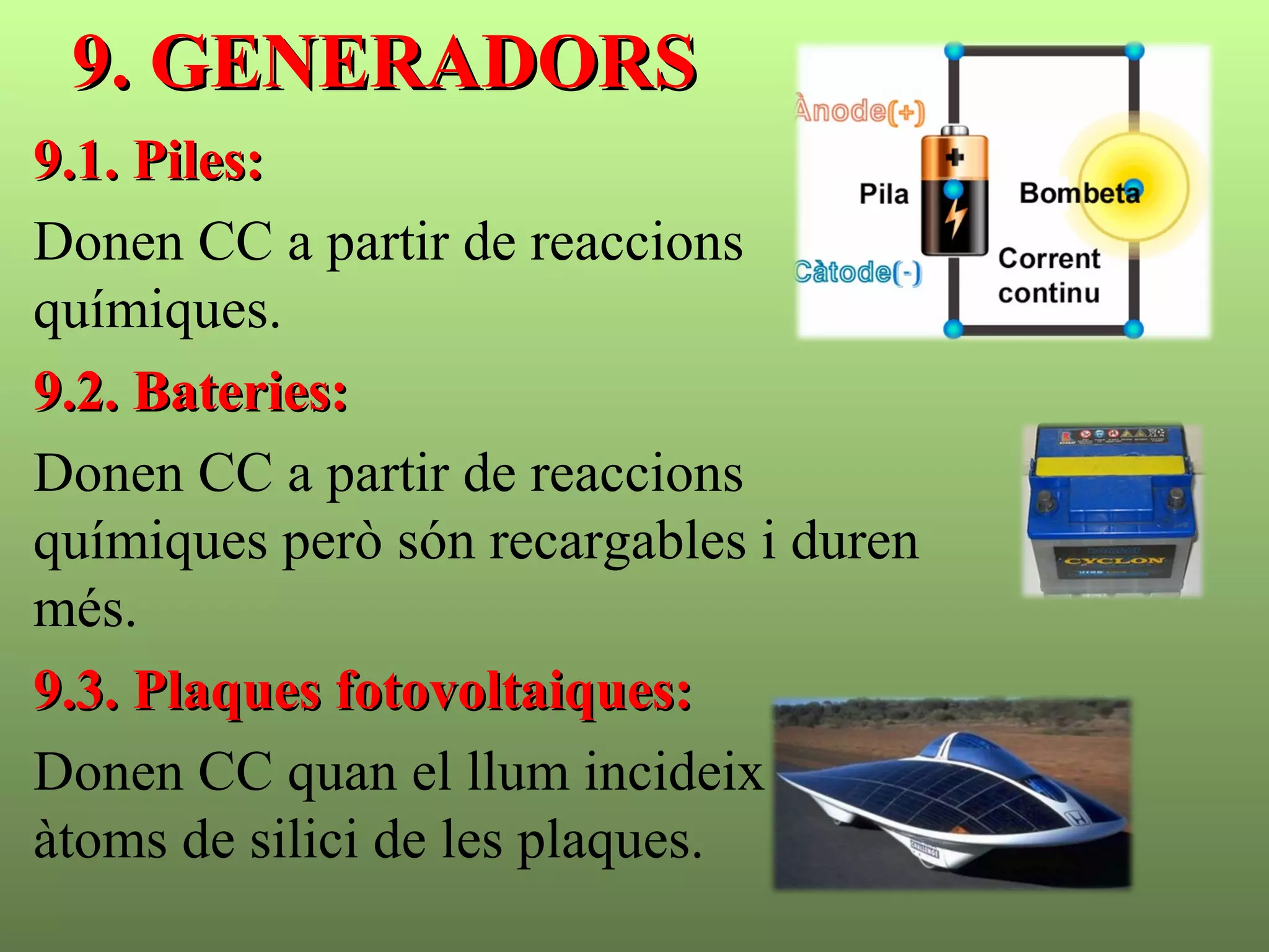 9. GENERADORS9. GENERADORS
9.1. Piles:9.1. Piles:
Donen CC a partir de reaccions
químiques.
9.2. Bateries:9.2. Bateries:
Donen CC a partir de reaccions
químiques però són recargables i duren
més.
9.3. Plaques fotovoltaiques:9.3. Plaques fotovoltaiques:
Donen CC quan el llum incideix sobre els
àtoms de silici de les plaques.
 