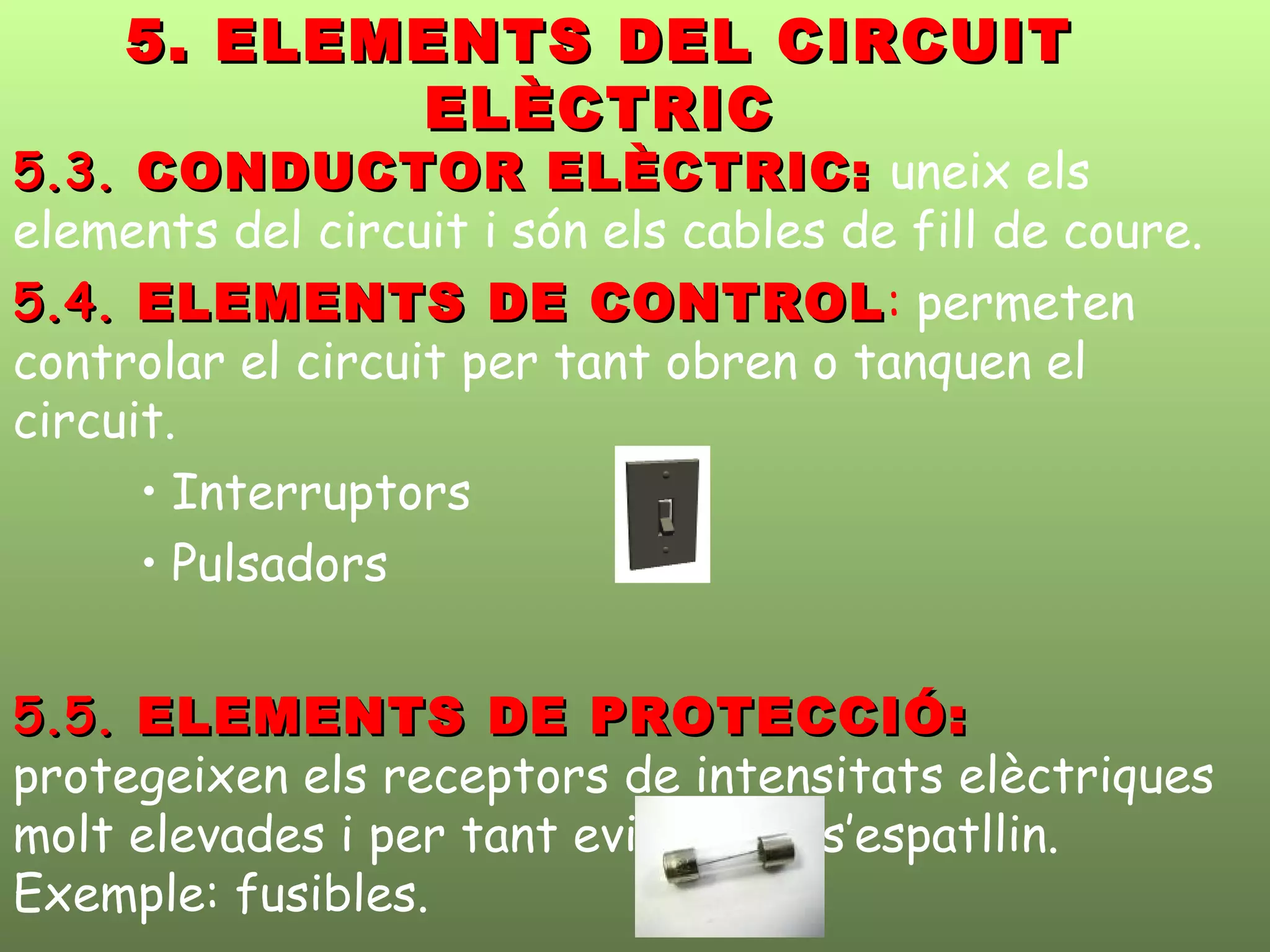5. ELEMENTS DEL CIRCUIT5. ELEMENTS DEL CIRCUIT
ELÈCTRICELÈCTRIC
5.3.5.3. CONDUCTOR ELÈCTRIC:CONDUCTOR ELÈCTRIC: uneix els
elements del circuit i són els cables de fill de coure.
5.4.5.4. ELEMENTS DE CONTROLELEMENTS DE CONTROL: permeten
controlar el circuit per tant obren o tanquen el
circuit.
• Interruptors
• Pulsadors
5.5.5.5. ELEMENTS DE PROTECCIÓ:ELEMENTS DE PROTECCIÓ:
protegeixen els receptors de intensitats elèctriques
molt elevades i per tant eviten que s’espatllin.
Exemple: fusibles.
 