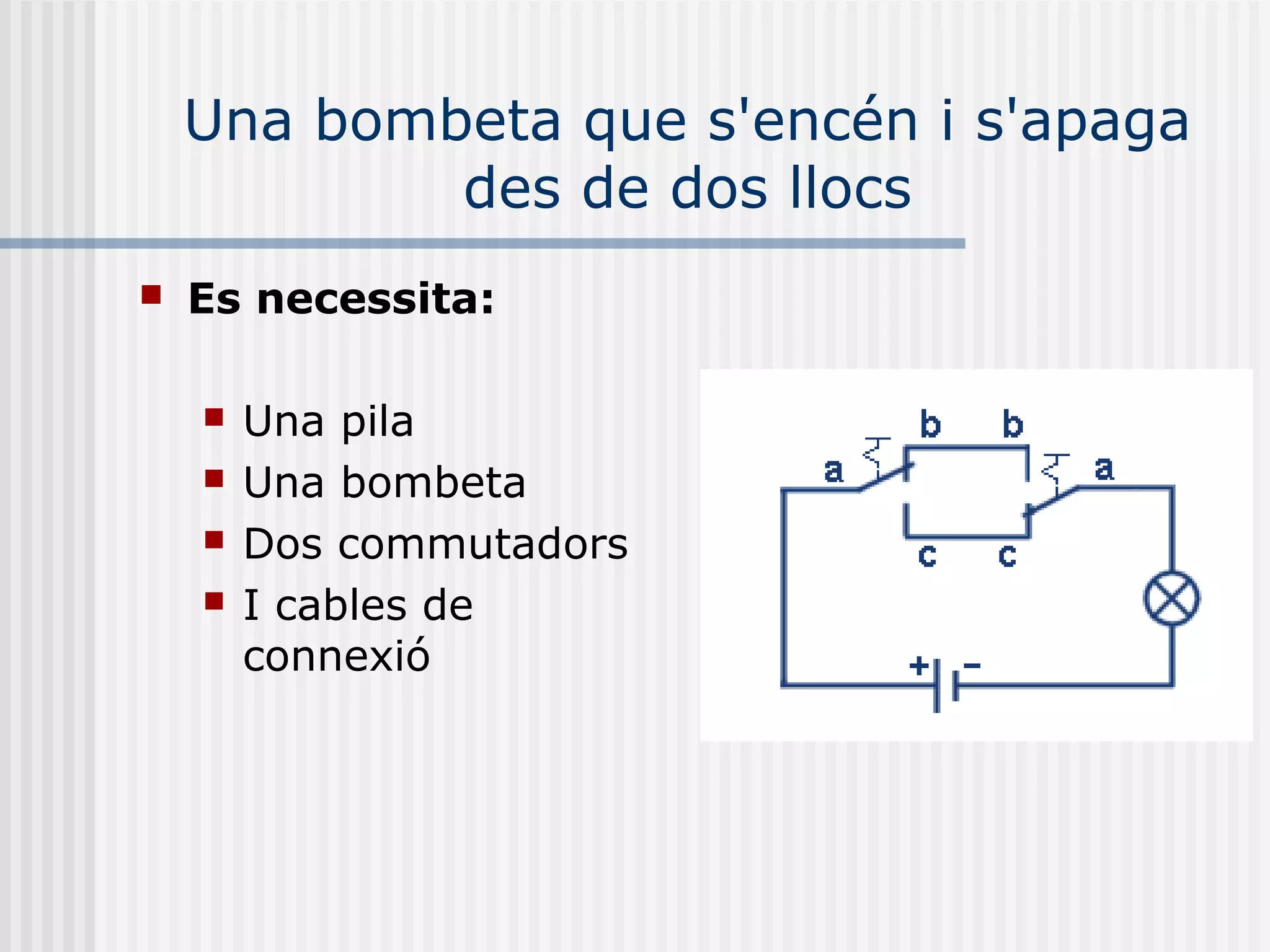 Una bombeta que s'encén i s'apaga
des de dos llocs
 Es necessita:
 Una pila
 Una bombeta
 Dos commutadors
 I cables de
connexió
 