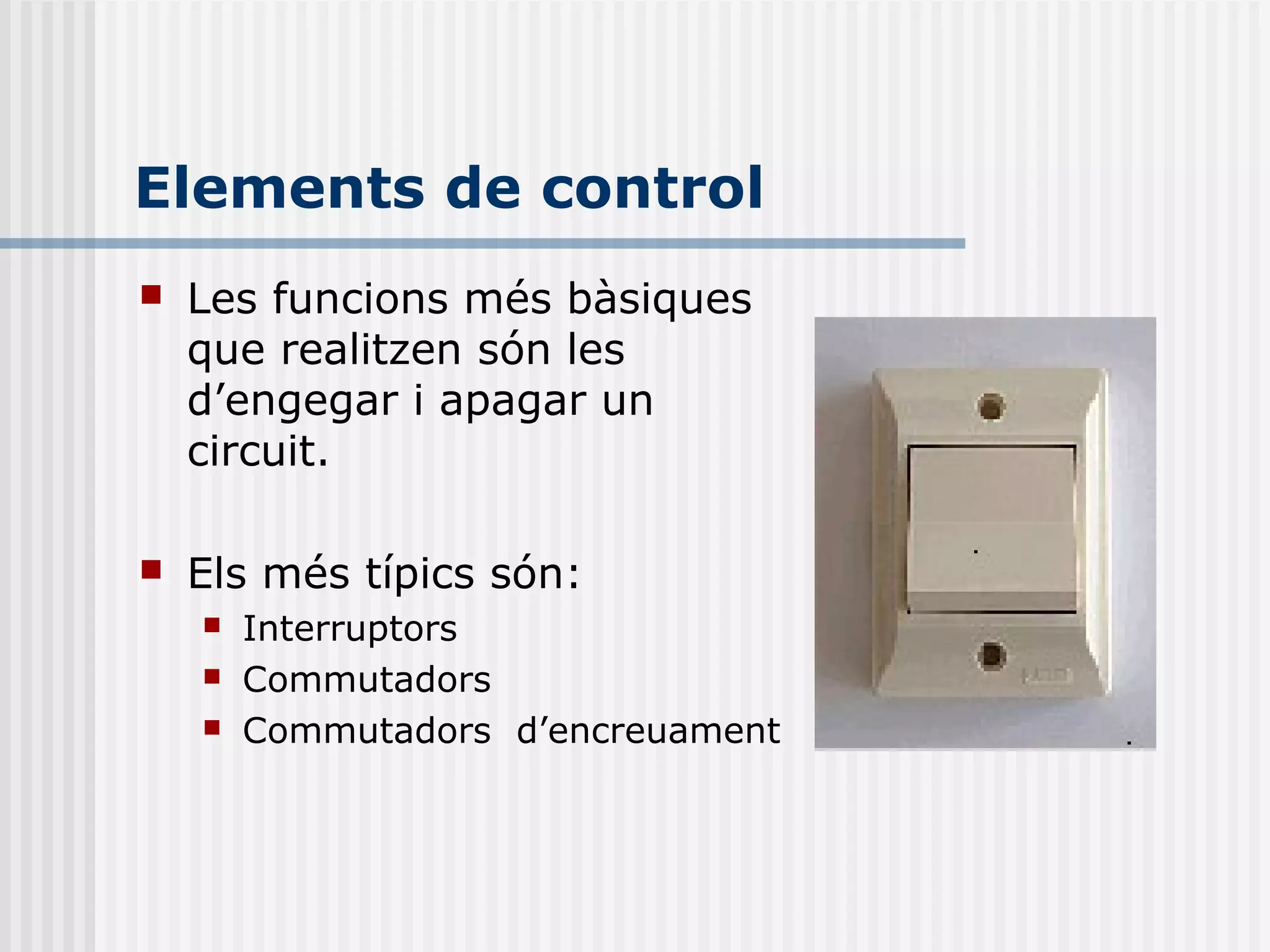 Elements de control
 Les funcions més bàsiques
que realitzen són les
d’engegar i apagar un
circuit.
 Els més típics són:
 Interruptors
 Commutadors
 Commutadors d’encreuament
 