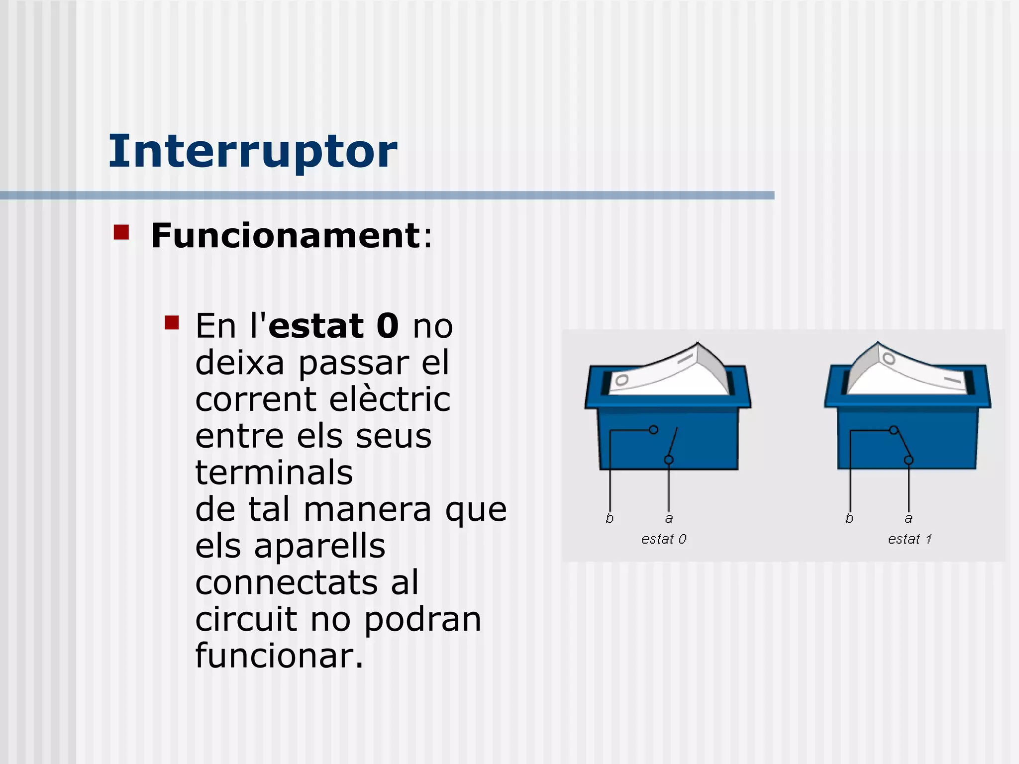 Interruptor
 Funcionament:
 En l'estat 0 no
deixa passar el
corrent elèctric
entre els seus
terminals
de tal manera que
els aparells
connectats al
circuit no podran
funcionar.
 