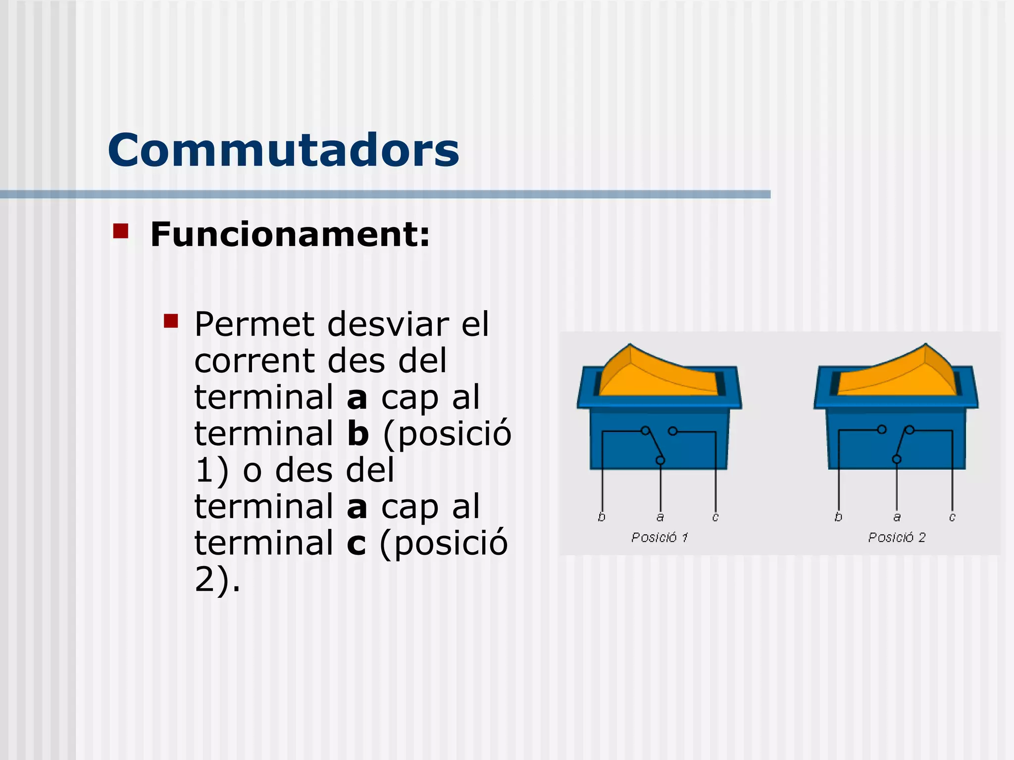  Funcionament:
 Permet desviar el
corrent des del
terminal a cap al
terminal b (posició
1) o des del
terminal a cap al
terminal c (posició
2).
Commutadors
 